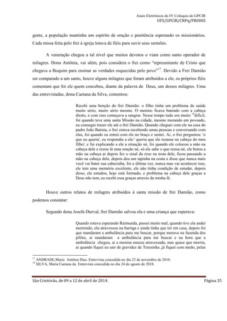 Anais Eletrônicos do IV Colóquio do GPCIR 
UFS/GPCIR/CNPq/PROHIS 
gente, a população mantinha um espírito de oração e penitência esperando os missionários. 
Cada missa feita pelo frei à igreja lotava de fiéis para ouvir seus sermões. 
A veneração chegou a tal nível que muitos devotos o viam como santo operador de 
milagres. Dona Antônia, vai além, pois considera o frei como “representante de Cristo que 
chegava a Boquim para ensinar as verdades esquecidas pelo povo”17. Devido a Frei Damião 
ser comparado a um santo, houve alguns milagres que foram atribuídos a ele, os próprios fiéis 
comentam que foi ele quem concebeu, diante da palavra de Deus, um desses milagres. Uma 
das entrevistadas, dona Caetana da Silva, comentou: 
Recebi uma benção do frei Damião: o filho tinha um problema de saúde 
muito sério, muito sério mesmo. O menino ficava batendo com a cabeça 
direto, e com isso começava a sangrar. Nesse tempo tudo era muito 18difícil, 
foi quando teve uma santa Missão na cidade, mesmo morando em povoado, 
eu consegui trazer ele até o frei Damião. Quando cheguei com ele na casa do 
padre João Batista, o frei estava recebendo umas pessoas e conversando com 
elas, foi quando eu entrei com ele no braço e sentei. Ai, o frei perguntou: 'o 
que eu queria', eu respondia a ele:' queria que ele rezasse na cabeça do meu 
filho', e fui explicando a ele a situação né, foi quando ele colocou a mão na 
cabeça dele e rezou lá uma oração né, só ele sabe o que rezou né, ele botou a 
mão na cabeça ai depois fez o sinal da cruz na testa dele, ficou passando a 
mão na cabeça dele, depois deu um tapinha na costa e disse que nunca mais 
você vai bater sua cabecinha, foi a última vez, nunca mas vai acontecer isso, 
ele tem uma memória excelente, ele não tinha condição de estudar, depois 
disso, ele estudou, hoje está formado, e problema na cabeça dele graças a 
Deus não tem, eu recebi essa graças através da minha fé. 
Houve outros relatos de milagres atribuídos à santa missão de frei Damião, como 
podemos constatar: 
Segundo dona Josefa Durval, frei Damião salvou ela e uma criança que esperava: 
Quando estava esperando Raimunda, passei muito mal, quando tive ela andei 
morrendo, ela atravessou na barriga e ainda tinha que ter em casa, depois foi 
que mandaram a ambulância para me buscar, porque morava na fazenda dos 
pilões, ai mandaram a ambulância para me buscar e na hora que a 
ambulância chegou, ai a menina nasceu atravessada, mas quase que morria, 
ai quando fiquei eu sair de gravidez de Teresinha ,já fiquei com medo, pelas 
17 ANDRADE,Maria Antônia Dias. Entrevista concedida no dia 23 de novembro de 2010. 
18 SILVA, Maria Caetana da. Entrevista concedida no dia 24 de agosto de 2010. 
São Cristóvão, de 09 a 12 de abril de 2014. Página 35 
 