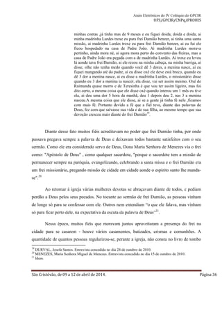 Anais Eletrônicos do IV Colóquio do GPCIR 
UFS/GPCIR/CNPq/PROHIS 
minhas contas ,já tinha mas de 9 meses e eu fiquei doida, doida e doida, ai 
minha madrinha Lurdes troxe eu para frei Damião benzer, ai tinha uma santa 
missão, ai madrinha Lurdes troxe eu para frei Damião benzer, ai eu fui ele 
ficou hospedado na casa de Padre João. Ai madrinha Lurdes morava 
pertinho, ainda mora né, ai agora mora perto do convento das freiras, mas a 
casa de Padre João era pegada com a de madrinha Lurdes. Ai troxe eu levou 
lá aonde tava frei Damião, ai ele rezou na minha cabeça, na minha barriga, ai 
disse, olhe não tenha medo quando você dê 3 dores, a menina nasce, ai eu 
fiquei mangando até do padre, ai eu disse oxé ele deve está broco, quando eu 
dê 3 dor a menina nasce, ai eu disse a madrinha Lurdes, o missionário disse 
quando eu 3 dor a menina ia nascer, ela disse, vai ser assim mesmo. Oxé de 
Raimunda quase morro e de Teresinha é que vou ter assim ligeiro, mas foi 
dito certo, a mesma coisa que ele disse oxé quando interou um 1 mês eu tive 
ela, ai deu uma dor 5 hora da manhã, deu 1 depois deu 2, nas 3 a menina 
nasceu.A mesma coisa que ele disse, ai se a gente já tinha fé nele ,ficamos 
com mais fé. Portanto devido a fé que a fiel teve, diante das palavras de 
Deus, fez com que salvasse sua vida e de sua filha, ao mesmo tempo que sua 
devoção cresceu mais diante do frei Damião19. 
Diante desse fato muitos fiéis acreditavam no poder que frei Damião tinha, por onde 
passava pregava sempre a palavra de Deus e deixavam todos bastante satisfeitos com o seu 
sermão. Como ele era considerado servo de Deus, Dona Maria Senhora de Menezes via o frei 
como: "Apóstolo de Deus" , como qualquer sacerdote, "porque o sacerdote tem a missão de 
permanecer sempre na paróquia, evangelizando, celebrando a santa missa e o frei Damião era 
um frei missionário, pregando missão de cidade em cidade aonde o espírito santo lhe manda-se". 
20 
Ao retornar à igreja várias mulheres devotas se abraçavam diante de todos, e pediam 
perdão a Deus pelos seus pecados. No tocante ao sermão de frei Damião, as pessoas vinham 
de longe só para se confessar com ele. Outros nem entendiam “o que ele falava, mas vinham 
só para ficar perto dele, na expectativa da escuta da palavra de Deus”21. 
Nessa época, muitos fiéis que moravam juntos aproveitaram a presença do frei na 
cidade para se casarem - houve vários casamentos, batizados, crismas e comunhões. A 
quantidade de quantos pessoas regularizou-se, perante a igreja, não consta no livro de tombo 
19 DURVAL, Josefa Santos. Entrevista concedida no dia 24 de outubro de 2010. 
20 MENEZES, Maria Senhora Miguel de Menezes. Entrevista concedida no dia 15 de outubro de 2010. 
21 Idem. 
São Cristóvão, de 09 a 12 de abril de 2014. Página 36 
 