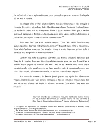 Anais Eletrônicos do IV Colóquio do GPCIR 
UFS/GPCIR/CNPq/PROHIS 
da paróquia, só existe o registro afirmando que a população esperava o momento da chegada 
do frei para se casarem. 
sua imagem como apostolo de cristo se torna mais evidente quando os fiéis começam a 
comentar dos poderes miraculosos do frei Damião em expulsar os Demônios. Lembrando que, 
os discípulos (como está no evangelhos) tinham o poder de curar (feito que já era-lhe 
atribuído), e expulsar os demônios. Esta entidade, assim como ventos maléficos, lobisomens e 
outros mais, fazem parte do arsenal cultural dos nordestinos. 22 
Sobre esse fato Dona Maria Antônia comenta: ”Claro. Não só frei Damião como 
qualquer padre de 'boa vida' pode expulsar demônios".23 Seguindo nessa linha de pensamento, 
dona Maria Senhora acrescenta: “eu acredito, porque o senhor Jesus deu poder a todo o 
sacerdote e ao discípulo de expulsar os demônios”24. 
Contudo, boa parte da população acreditava que Damião expulsava demônios, por 
devoção, fé e oração. Diante dos fatos, alguns fiéis comentam sobre isso, uma dessas fiéis é a 
senhora Josefa Miguel de Menezes, que fala: ”Não só frei Damião como tantos outros 
sacerdotes, pelo poder que ele recebeu de Deus, quando o padre é ordenado; ele recebe um 
poder diferente dos católicos fiéis como nós, ele tem uma coisa diferente da gente”25. 
Mas uma coisa era certa: frei Damião jamais gostava que alguém lhe faltasse com 
respeito. Na maioria das vezes que isso acontecia, as pessoas sofriam as consequências dos 
atos no mesmo instante, era fração de minutos. Narra-nos Dona Maria Elder sobre um 
episódio: 
Houve um episódio que aconteceu na feira, uma manhã uma menina passou 
por ele, e chamou de corcunda, ele só virou o rosto por cima do ombro e 
disse Deus te abençoe ai a menina caiu. A menina caiu mesmo durinha lá, só 
22 Isso aparece nos depoimentos de dona Maria Antônia Dias Andrade, Maria Oliveira de Almeida, Aliete 
Miguel de Menezes e Josefa Miguel de Menezes. 
23 ANDRADE, Maria Antônia Dias. Entrevista concedida no dia 23 de novembro de 2010. 
24 MENEZES, Maria Senhora Miguel de. Entrevista concedida no dia 15 de outubro de 2010. 
25 MENEZES, Josefa Miguel de. Entrevista concedida no dia 15 de outubro de 2010. 
São Cristóvão, de 09 a 12 de abril de 2014. Página 37 
 