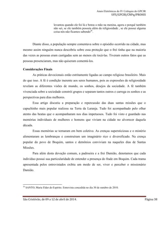 Anais Eletrônicos do IV Colóquio do GPCIR 
UFS/GPCIR/CNPq/PROHIS 
levantou quando ele foi lá e botou a mão na menina, agora o porquê também 
não sei, se ele também possuía além da religiosidade , se ele possui alguma 
coisa nós não ficamos sabendo26. 
Diante disso, a população sempre comentava sobre o episódio ocorrido na cidade, mas 
mesmo assim ninguém nunca descobriu sobre essa proteção que o frei tinha que na maioria 
das vezes as pessoas eram castigadas sem ao menos ele tocá-las. Tiveram outros fatos que as 
pessoas presenciaram, mas não quiseram comentá-los. 
Considerações Finais 
As práticas devocionais estão estritamente ligadas ao campo religioso brasileiro. Mais 
do que isso. A fé é condição inerente aos seres humanos, pois as expressões de religiosidade 
revelam as diferentes visões de mundo, os sonhos, desejos da sociedade. A fé também 
vivenciada sobre a sociedade constrói grupos e separam tantos outros e carrega os sonhos e as 
perspectivas para dias melhores. 
Essa artigo discutiu a preparação e repercussão das duas santas missões que o 
capuchinho mais popular realizou na Terra da Laranja. Tudo foi acompanhado pelo olhar 
atento das beatas que o acompanharam nos dias impetuosos. Tudo foi visto e guardado nas 
memórias individuais de mulheres e homens que viviam na cidade no alvorecer daquela 
década. 
Essas memórias se tornaram em bem coletivo. As crenças supersticiosas e o mistério 
alimentaram as lembranças e construíram um imaginário rico e diversificado. Na crença 
popular do povo de Boquim, santos e demônios conviviam na naqueles dias de Santas 
Missões. 
Para além desta devoção comum, a padroeira e a frei Damião, denotamos que cada 
indivíduo possui sua particularidade de entender a presença do frade em Boquim. Cada trama 
apresentada pelos entrevistados exibiu um modo de ser, viver e perceber o missionário 
Damião. 
26 SANTO, Maria Elder do Espírito. Entrevista concedida no dia 30 de outubro de 2010. 
São Cristóvão, de 09 a 12 de abril de 2014. Página 38 
 