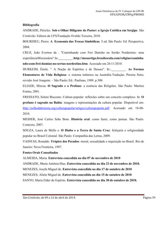 Anais Eletrônicos do IV Colóquio do GPCIR 
UFS/GPCIR/CNPq/PROHIS 
Bibliografia 
ANDRADE, Péricles. Sob o Olhar Diligente do Pastor: a Igreja Católica em Sergipe. São 
Cristóvão: Editora da UFS/Fundação Oviêdo Teixeira, 2010. 
BOURDIEU, Pierre. A Economia das Trocas Simbólicas. 5 ed. São Paulo: Ed. Perspectiva, 
2004. 
CRUZ, João Everton da . "Caminhando com Frei Damião no Sertão Nordestino: uma 
experiênciaMissionária".In:_________.http://meuartigo.brasilescola.com/religiao/caminha 
ndo-com-frei-damiao-no-sertao-nordestino.htm. Acessado em 26/11/2010. 
DURKEIM, Émile. " A Noção de Espíritos e de Deuses". In.:_________. As Formas 
Elementares de Vida Religiosa: o sistema totêmico na Austrália.Tradução. Pereira Neto; 
revisão José Joaquim. – São Paulo; Ed.. Paulinas, 1989. p.300. 
ELIADE, Mircea. O Sagrado e o Profano: a essência das Religiões. São Paulo: Martins 
Fontes, 2001. 
FRESSATO, Soleni Biscouto. Cultura popular: reflexões sobre um conceito complexo. In: O 
profano é sagrado na Bahia: imagens e representações da cultura popular. Disponível em: 
http://oolhodahistoria.org/culturapopular/artigos/culturapopular.pdf. Acessado em 18-08- 
2010. 
MEIHER, José Carlos Sebe Bom. História oral: como fazer, como pensar. São Paulo: 
Contexto, 2007. 
SOUZA, Laura de Mello e. O Diabo e a Terra de Santa Cruz: feitiçaria e religiosidade 
popular no Brasil Colonial. São Paulo: Companhia das Letras, 2009. 
VAINFAS, Ronaldo. Trópico dos Pecados: moral, sexualidade e inquisição no Brasil. Rio de 
Janeiro: Nova Fronteira, 1997. 
Fontes Orais Consultadas 
ALMEIDA, Maria. Entrevista concedida no dia 07 de novembro de 2010 
ANDRADE, Maria Antônia Dias. Entrevista concedida no dia 23 de novembro de 2010. 
MENEZES, Josefa Miguel de. Entrevista concedida no dia 17 de outubro de 2010 
MENEZES, Aliete Miguel de. Entrevista concedida no dia 15 de outubro de 2010 
SANTO, Maria Elder do Espírito. Entrevista concedida no dia 30 de outubro de 2010. 
São Cristóvão, de 09 a 12 de abril de 2014. Página 39 
 