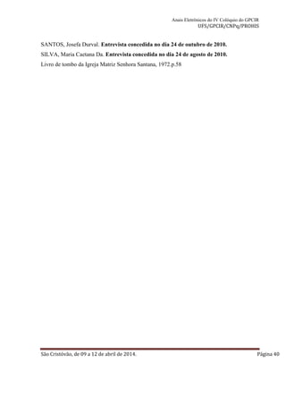 Anais Eletrônicos do IV Colóquio do GPCIR 
UFS/GPCIR/CNPq/PROHIS 
SANTOS, Josefa Durval. Entrevista concedida no dia 24 de outubro de 2010. 
SILVA, Maria Caetana Da. Entrevista concedida no dia 24 de agosto de 2010. 
Livro de tombo da Igreja Matriz Senhora Santana, 1972.p.58 
São Cristóvão, de 09 a 12 de abril de 2014. Página 40 
 