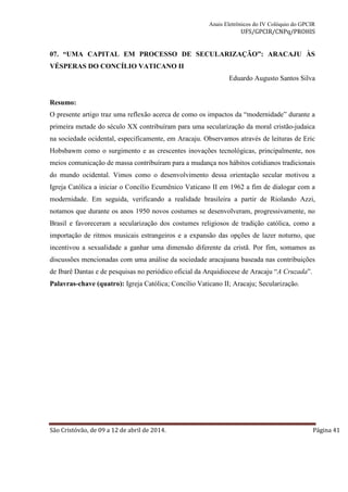 Anais Eletrônicos do IV Colóquio do GPCIR 
UFS/GPCIR/CNPq/PROHIS 
07. “UMA CAPITAL EM PROCESSO DE SECULARIZAÇÃO”: ARACAJU ÀS 
VÉSPERAS DO CONCÍLIO VATICANO II 
Eduardo Augusto Santos Silva 
Resumo: 
O presente artigo traz uma reflexão acerca de como os impactos da “modernidade” durante a 
primeira metade do século XX contribuíram para uma secularização da moral cristão-judaica 
na sociedade ocidental, especificamente, em Aracaju. Observamos através de leituras de Eric 
Hobsbawm como o surgimento e as crescentes inovações tecnológicas, principalmente, nos 
meios comunicação de massa contribuíram para a mudança nos hábitos cotidianos tradicionais 
do mundo ocidental. Vimos como o desenvolvimento dessa orientação secular motivou a 
Igreja Católica a iniciar o Concílio Ecumênico Vaticano II em 1962 a fim de dialogar com a 
modernidade. Em seguida, verificando a realidade brasileira a partir de Riolando Azzi, 
notamos que durante os anos 1950 novos costumes se desenvolveram, progressivamente, no 
Brasil e favoreceram a secularização dos costumes religiosos de tradição católica, como a 
importação de ritmos musicais estrangeiros e a expansão das opções de lazer noturno, que 
incentivou a sexualidade a ganhar uma dimensão diferente da cristã. Por fim, somamos as 
discussões mencionadas com uma análise da sociedade aracajuana baseada nas contribuições 
de Ibarê Dantas e de pesquisas no periódico oficial da Arquidiocese de Aracaju “A Cruzada”. 
Palavras-chave (quatro): Igreja Católica; Concílio Vaticano II; Aracaju; Secularização. 
São Cristóvão, de 09 a 12 de abril de 2014. Página 41 
 