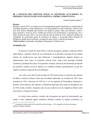Anais Eletrônicos do IV Colóquio do GPCIR 
UFS/GPCIR/CNPq/PROHIS 
08. A POSIÇÃO DOS CRISTÃOS NOVOS NA SOCIEDADE AÇUCAREIRA NA 
PRIMEIRA VISITAÇÃO DO SANTO OFÍCIO À AMÉRICA PORTUGUESA 
Ernania Santana Santos 27 
Resumo: 
Durante o século XVI, os cristãos-novos desempenharam papel importante na composição da 
sociedade açucareira, sendo significativa o seu desempenho no setor econômico, onde viviam 
com uma relativa liberdade para praticar sua antiga fé judaica. Mas, não demorou muito e 
logo passaram a conviver com a sombra que teimava em atormentá-los e persegui-los, era o 
braço secular do santo ofício. Aos nove dias do mês de junho de 1591, aportou na Bahia em 
companhia do governador geral, D. Francisco de Souza, o licenciado Heitor Furtado de 
Mendonça, dando início à primeira visitação do santo ofício à América portuguesa. 
Palavras-chave: Inquisição, Sociedade, Perseguição, Cristãos-novos. 
INTRODUÇÃO 
Na primeira visitação do Santo Ofício à América portuguesa, quando a incipiente colônia 
ainda findava o primeiro século de sua colonização, já se percebia a presença de um grande 
número de cristãos-novos que aqui habitavam e desempenhavam algumas funções na 
administração, bem como na economia colonial local, tendo como principal atividade 
econômica a produção do açúcar. Essa primeira visitação, através da documentação produzida 
nos permitiu conhecer diversos aspectos do cotidiano colonial, principalmente no que diz 
respeito às práticas religiosas de seus habitantes. 
Aos vinte e nove dias do mês de julho de 1591 deram início as confissões da capitania 
da Bahia e recôncavo baiano, tendo suas atividades finalizadas em setembro de 1993. Entre 
setembro de 1593 e fevereiro de 1595 foi à vez da capitania de Pernambuco, Itamaracá e 
Paraíba. Como sabemos, não obstante, o tribunal da inquisição fora criado em Portugal no ano 
de 1536, tendo, portanto, cinquenta anos de sua existência até sua chegada ao Brasil, onde 
nunca houve a fixação do mesmo. 
As razões dessa primeira visitação são divergentes por parte da historiografia que 
estuda o tema, enquanto alguns estudiosos atribuem somente ao aspecto econômico, na 
27 Graduada em história pela Universidade Federal de Sergipe – UFS, integrante do Grupo de pesquisa 
Diáspora Atlântica Sefardita. 
São Cristóvão, de 09 a 12 de abril de 2014. Página 42 
 