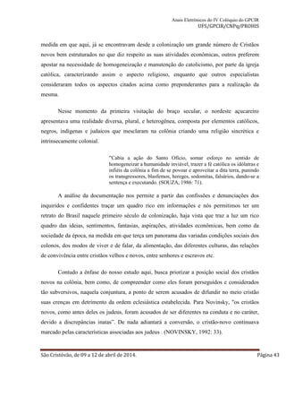 Anais Eletrônicos do IV Colóquio do GPCIR 
UFS/GPCIR/CNPq/PROHIS 
medida em que aqui, já se encontravam desde a colonização um grande número de Cristãos 
novos bem estruturados no que diz respeito as suas atividades econômicas, outros preferem 
apostar na necessidade de homogeneização e manutenção do catolicismo, por parte da igreja 
católica, caracterizando assim o aspecto religioso, enquanto que outros especialistas 
consideraram todos os aspectos citados acima como preponderantes para a realização da 
mesma. 
Nesse momento da primeira visitação do braço secular, o nordeste açucareiro 
apresentava uma realidade diversa, plural, e heterogênea, composta por elementos católicos, 
negros, indígenas e judaicos que mesclaram na colônia criando uma religião sincrética e 
intrinsecamente colonial. 
“Cabia a ação do Santo Ofício, somar esforço no sentido de 
homogeneizar a humanidade inviável, trazer a fé católica os idólatras e 
infiéis da colônia a fim de se povoar e aproveitar a dita terra, punindo 
os transgressores, blasfemos, hereges, sodomitas, falsários, dando-se a 
sentença e executando. (SOUZA, 1986: 71). 
A análise da documentação nos permite a partir das confissões e denunciações dos 
inquiridos e confidentes traçar um quadro rico em informações e nós permitimos ter um 
retrato do Brasil naquele primeiro século de colonização, haja vista que traz a luz um rico 
quadro das ideias, sentimentos, fantasias, aspirações, atividades econômicas, bem como da 
sociedade da época, na medida em que terça um panorama das variadas condições sociais dos 
colonos, dos modos de viver e de falar, da alimentação, das diferentes culturas, das relações 
de convivência entre cristãos velhos e novos, entre senhores e escravos etc. 
Contudo a ênfase do nosso estudo aqui, busca priorizar a posição social dos cristãos 
novos na colônia, bem como, de compreender como eles foram perseguidos e considerados 
tão subversivos, naquela conjuntura, a ponto de serem acusados de difundir no meio cristão 
suas crenças em detrimento da ordem eclesiástica estabelecida. Para Novinsky, "os cristãos 
novos, como antes deles os judeus, foram acusados de ser diferentes na conduta e no caráter, 
devido a discrepâncias inatas”. De nada adiantará a conversão, o cristão-novo continuava 
marcado pelas características associadas aos judeus . (NOVINSKY, 1992: 33). 
São Cristóvão, de 09 a 12 de abril de 2014. Página 43 
 