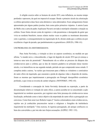 Anais Eletrônicos do IV Colóquio do GPCIR 
UFS/GPCIR/CNPq/PROHIS 
A religião exercia sobre os homens do século XVI, uma influência, ao mesmo tempo 
profunda e opressora, da qual era impossível escapar. Desde o primeiro século da colonização 
a colônia apresentava duas faces uma detratora e uma edenizadora. Esses antagonismos foram 
apresentados por alguns padres jesuítas, bem como pelos primeiros viajantes. A autora Laura 
de Mello cita a carta do padre Azpilcueta Navarro enviada à metrópole relatando a situação na 
colônia. Essas fontes davam conta de registrar a vida pecaminosa e desregrada da gente que 
vivia no nordeste brasileiro, nesses relatos muitas vezes os padres se mostraram descrentes 
com o queriam, e consequentemente na regeneração da fé, diziam ainda que a colônia era por 
excelência o lugar do pecado, que paulatinamente se generalizava. (SOUZA, 1986: 61). 
UM PROBLEMA DA HISTORIOGRAFIA 
Para Anita Novinsky, a visitação se deve ao aspecto econômico, na medida em que 
afirma, “o mundo novo, o desconhecido, o lugar de degredo do século XVI que já começa a 
tornar-se uma terra de promissão”. Naturalmente ela se refere ao processo de diáspora dos 
cristãos-novos para a colônia, que se deu de maneira gradativa no princípio desse mesmo 
século, e se intensificou na sua segunda metade, período em que compreende nosso estudo. E 
completa ainda a autora, “as razões que trouxeram para a Bahia os visitadores e comissários 
do santo ofício da inquisição, que causaram a perda de algumas vidas e dispersão de muitas, 
foram as mesmas que impulsionaram a perseguição em Portugal: desequilíbrio econômico 
profundo, e que à tona se revestia de caráter religioso. (NOVINSKY, 1992: 65). 
Considerando a concepção de Anita Novinsky destacada na exposição, a partir da 
documentação relativa à visitação do santo ofício, a autora acredita ter se concentrado a ação 
inquisitorial no nordeste açucareiro, por registrar uma forte presença de cristãos-novos nessa 
localização, atribuindo como o único objetivo da empreitada do santo ofício a perseguição aos 
conversos. Como bem nota Luiz Roberto Lopez,5 “muitos colonizadores eram cristãos-novos, 
sujeitos aos já conhecidos preconceitos raciais e religiosos e foragidos da intolerância 
inquisitorial da metrópole.” Esta exerceu, lá rigorosa perseguição, até porque confiscava os 
bens dos convertidos e, por isto não raro forjava acusações. (LOPEZ, 1993: 132). 
São Cristóvão, de 09 a 12 de abril de 2014. Página 44 
 