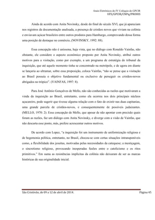 Anais Eletrônicos do IV Colóquio do GPCIR 
UFS/GPCIR/CNPq/PROHIS 
Ainda de acordo com Anita Novinsky, desde do final do século XVI, que já apareciam 
nos registros da documentação analisada, a presença de cristãos novos que viviam na colônia 
e enviavam açúcar brasileiro entre outros produtos para Hamburgo, comprovando dessa forma 
uma posição de destaque no comércio, (NOVINSKY, 1992: 88). 
Essa concepção não é uníssona, haja vista, que no diálogo com Ronaldo Vainfas, não 
obstante, ele considere o aspecto econômico proposto por Anita Novinsky, atribuí outros 
motivos para a visitação, como por exemplo, a um programa de estratégia do tribunal da 
inquisição, que até aquele momento tinha se concentrado na metrópole, e de agora em diante 
se lançaria ao ultramar, sobre essa proposição, coloca Vainfas, “não se pense que a visitação 
ao Brasil possuía o objetivo fundamental ou exclusivo de perseguir os cristãos-novos 
abrigados no trópico”. (VAINFAS, 1997: 8). 
Para José Antônio Gonçalves de Mello, não são conhecidas as razões que motivaram a 
vinda da inquisição ao Brasil, entretanto, como ela ocorreu nos dois principais núcleos 
açucareiro, pode sugerir que tivesse alguma relação com o fato de existir nas duas capitanias, 
uma grande parcela de cristãos-novos, e consequentemente de possíveis judaizantes. 
(MELLO, 1970: 2). Essa concepção de Mello, que apesar de não apontar com precisão quais 
foram as razões, faz um diálogo com Anita Novinsky, e diverge com a visão de Vainfas, que 
não descarta esse ponto, más, prefere acrescentar outros motivos. 
De acordo com Lopez, “a inquisição foi um instrumento de uniformização religiosa e 
de hegemonia política, entretanto, no Brasil, chocou-se com certas situações intransponíveis 
como, a flexibilidade dos jesuítas, motivadas pelas necessidades da catequese; a mestiçagem, 
o sincretismo religioso, provocando inesperadas fusões entre o catolicismo e os ritos 
primitivos.” Em suma as resistências implícitas da colônia não deixaram de ser as marcas 
históricas de sua originalidade inicial. 
São Cristóvão, de 09 a 12 de abril de 2014. Página 45 
 