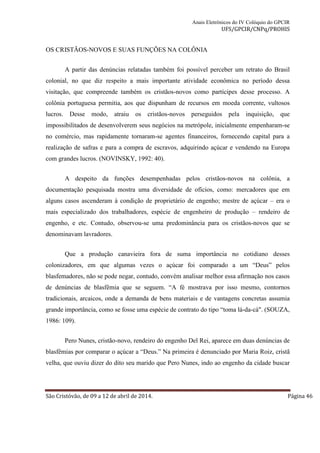 Anais Eletrônicos do IV Colóquio do GPCIR 
UFS/GPCIR/CNPq/PROHIS 
OS CRISTÃOS-NOVOS E SUAS FUNÇÕES NA COLÔNIA 
A partir das denúncias relatadas também foi possível perceber um retrato do Brasil 
colonial, no que diz respeito a mais importante atividade econômica no período dessa 
visitação, que compreende também os cristãos-novos como partícipes desse processo. A 
colônia portuguesa permitia, aos que dispunham de recursos em moeda corrente, vultosos 
lucros. Desse modo, atraiu os cristãos-novos perseguidos pela inquisição, que 
impossibilitados de desenvolverem seus negócios na metrópole, inicialmente empenharam-se 
no comércio, mas rapidamente tornaram-se agentes financeiros, fornecendo capital para a 
realização de safras e para a compra de escravos, adquirindo açúcar e vendendo na Europa 
com grandes lucros. (NOVINSKY, 1992: 40). 
A despeito da funções desempenhadas pelos cristãos-novos na colônia, a 
documentação pesquisada mostra uma diversidade de ofícios, como: mercadores que em 
alguns casos ascenderam à condição de proprietário de engenho; mestre de açúcar – era o 
mais especializado dos trabalhadores, espécie de engenheiro de produção – rendeiro de 
engenho, e etc. Contudo, observou-se uma predominância para os cristãos-novos que se 
denominavam lavradores. 
Que a produção canavieira fora de suma importância no cotidiano desses 
colonizadores, em que algumas vezes o açúcar foi comparado a um “Deus” pelos 
blasfemadores, não se pode negar, contudo, convém analisar melhor essa afirmação nos casos 
de denúncias de blasfêmia que se seguem. “A fé mostrava por isso mesmo, contornos 
tradicionais, arcaicos, onde a demanda de bens materiais e de vantagens concretas assumia 
grande importância, como se fosse uma espécie de contrato do tipo “toma lá-da-cá". (SOUZA, 
1986: 109). 
Pero Nunes, cristão-novo, rendeiro do engenho Del Rei, aparece em duas denúncias de 
blasfêmias por comparar o açúcar a “Deus.” Na primeira é denunciado por Maria Roiz, cristã 
velha, que ouviu dizer do dito seu marido que Pero Nunes, indo ao engenho da cidade buscar 
São Cristóvão, de 09 a 12 de abril de 2014. Página 46 
 