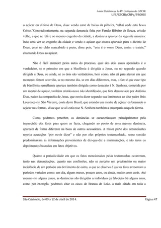 Anais Eletrônicos do IV Colóquio do GPCIR 
UFS/GPCIR/CNPq/PROHIS 
o açúcar ou dízimo de Deus, disse vendo estar de baixo da pilheira, “olhai onde está Jesus 
Cristo.”Contraditoriamente, na segunda denuncia feita por Fernão Ribeiro de Souza, cristão 
velho, e que se refere ao mesmo engenho da cidade, a denúncia aparece da seguinte maneira: 
indo uma vez ao engenho da cidade e vendo o açúcar que estava apartado para o dízimo de 
Deus, estar no chão mascabado e preto, disse pois, “este é o vosso Deus, assim o tratais,” 
chamando Deus ao açúcar. 
Não é fácil entender pelos autos do processo, qual dos dois casos apontados é o 
verdadeiro, se o primeiro em que a blasfêmia é dirigida a Jesus, ou no segundo quando 
dirigida a Deus, ou ainda, se os dois são verdadeiros, bem como, não dá para atestar em que 
momento foram ocorrido, se no mesmo dia, se em dias diferentes, mas, o fato é que esse tipo 
de blasfêmia semelhante aparece também dirigida como desacato à N. Senhora, cometida por 
um mestre de açúcar, também cristão-novo não identificado, que fora denunciado por Antônio 
Dias, padre da companhia de Jesus, que ouviu dizer segundo sua lembrança ao dito padre Brás 
Lourenço em São Vicente, costa deste Brasil, que estando um mestre de açúcar enformando o 
açúcar nas formas, disse que se ali estivesse N. Senhora também a encorparia naquela forma. 
Como podemos perceber, as denúncias se caracterizavam principalmente pela 
imprecisão dos fatos para quem as fazia, chegando ao ponto de uma mesma denúncia, 
aparecer de forma diferente na boca de outros acusadores. A maior parte dos denunciantes 
repetia acusações “por ouvir dizer” e não por eles próprios testemunhado, nesse sentido 
predominavam as informações provenientes de diz-que-diz e murmurações, e são raros os 
depoimentos baseados em fatos objetivos. 
Quanto à periodicidade em que os fatos mencionados pelas testemunhas ocorreram, 
tanto nas denunciações, quanto nas confissões, não se percebe um predomínio ou maior 
incidência de um período em detrimento de outro, o que se observa é que os fatos remontam a 
períodos variados como: um dia, alguns meses, poucos anos, ou ainda, muitos anos atrás. Até 
mesmo em alguns casos, as denúncias são dirigidas a indivíduos já falecidos há alguns anos, 
como por exemplo, podemos citar os casos de Branca de Leão, a mais citada em toda a 
São Cristóvão, de 09 a 12 de abril de 2014. Página 47 
 