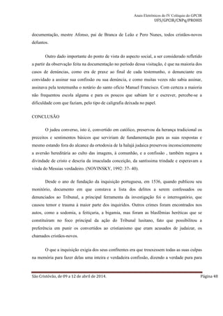 Anais Eletrônicos do IV Colóquio do GPCIR 
UFS/GPCIR/CNPq/PROHIS 
documentação, mestre Afonso, pai de Branca de Leão e Pero Nunes, todos cristãos-novos 
defuntos. 
Outro dado importante do ponto de vista do aspecto social, a ser considerado refletido 
a partir da observação feita na documentação no período dessa visitação, é que na maioria dos 
casos de denúncias, como era de praxe ao final de cada testemunho, o denunciante era 
convidado a assinar sua confissão ou sua denúncia, e como muitas vezes não sabia assinar, 
assinava pela testemunha o notário do santo ofício Manuel Francisco. Com certeza a maioria 
não frequentou escola alguma e para os poucos que sabiam ler e escrever, percebe-se a 
dificuldade com que faziam, pelo tipo de caligrafia deixada no papel. 
CONCLUSÃO 
O judeu converso, isto é, convertido em católico, preservou da herança tradicional os 
preceitos e sentimentos básicos que serviriam de fundamentação para as suas respostas e 
mesmo estando fora do alcance da ortodoxia de la halajá judaica preservou inconscientemente 
a aversão hereditária ao culto das imagens, à comunhão, e a confissão , também negava a 
divindade de cristo e descria da imaculada conceição, da santíssima trindade e esperavam a 
vinda do Messias verdadeiro. (NOVINSKY, 1992: 37- 40). 
Desde o ano de fundação da inquisição portuguesa, em 1536, quando publicou seu 
monitório, documento em que constava a lista dos delitos a serem confessados ou 
denunciados ao Tribunal, a principal ferramenta da investigação foi o interrogatório, que 
causou temor e trauma à maior parte dos inquiridos. Outros crimes foram encontrados nos 
autos, como a sodomia, a feitiçaria, a bigamia, mas foram as blasfêmias heréticas que se 
constituíram no foco principal da ação do Tribunal lusitano, fato que possibilitou a 
preferência em punir os convertidos ao cristianismo que eram acusados de judaizar, os 
chamados cristãos-novos. 
O que a inquisição exigia dos seus confitentes era que trouxessem todas as suas culpas 
na memória para fazer delas uma inteira e verdadeira confissão, dizendo a verdade pura para 
São Cristóvão, de 09 a 12 de abril de 2014. Página 48 
 