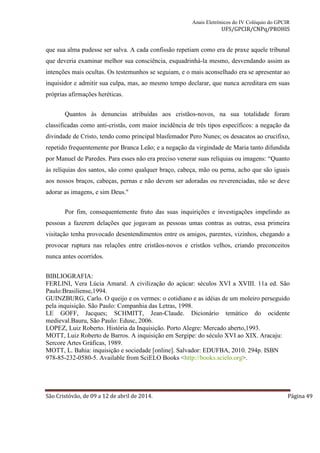 Anais Eletrônicos do IV Colóquio do GPCIR 
UFS/GPCIR/CNPq/PROHIS 
que sua alma pudesse ser salva. A cada confissão repetiam como era de praxe aquele tribunal 
que deveria examinar melhor sua consciência, esquadrinhá-la mesmo, desvendando assim as 
intenções mais ocultas. Os testemunhos se seguiam, e o mais aconselhado era se apresentar ao 
inquisidor e admitir sua culpa, mas, ao mesmo tempo declarar, que nunca acreditara em suas 
próprias afirmações heréticas. 
Quantos às denuncias atribuídas aos cristãos-novos, na sua totalidade foram 
classificadas como anti-cristãs, com maior incidência de três tipos específicos: a negação da 
divindade de Cristo, tendo como principal blasfemador Pero Nunes; os desacatos ao crucifixo, 
repetido frequentemente por Branca Leão; e a negação da virgindade de Maria tanto difundida 
por Manuel de Paredes. Para esses não era preciso venerar suas relíquias ou imagens: “Quanto 
às relíquias dos santos, são como qualquer braço, cabeça, mão ou perna, acho que são iguais 
aos nossos braços, cabeças, pernas e não devem ser adoradas ou reverenciadas, não se deve 
adorar as imagens, e sim Deus." 
Por fim, consequentemente fruto das suas inquirições e investigações impelindo as 
pessoas a fazerem delações que jogavam as pessoas umas contras as outras, essa primeira 
visitação tenha provocado desentendimentos entre os amigos, parentes, vizinhos, chegando a 
provocar ruptura nas relações entre cristãos-novos e cristãos velhos, criando preconceitos 
nunca antes ocorridos. 
BIBLIOGRAFIA: 
FERLINI, Vera Lúcia Amaral. A civilização do açúcar: séculos XVI a XVIII. 11a ed. São 
Paulo:Brasiliense,1994. 
GUINZBURG, Carlo. O queijo e os vermes: o cotidiano e as idéias de um moleiro perseguido 
pela inquisição. São Paulo: Companhia das Letras, 1998. 
LE GOFF, Jacques; SCHMITT, Jean-Claude. Dicionário temático do ocidente 
medieval.Bauru, São Paulo: Edusc, 2006. 
LOPEZ, Luiz Roberto. História da Inquisição. Porto Alegre: Mercado aberto,1993. 
MOTT, Luiz Roberto de Barros. A inquisição em Sergipe: do século XVI ao XIX. Aracaju: 
Sercore Artes Gráficas, 1989. 
MOTT, L. Bahia: inquisição e sociedade [online]. Salvador: EDUFBA, 2010. 294p. ISBN 
978-85-232-0580-5. Available from SciELO Books <http://books.scielo.org>. 
São Cristóvão, de 09 a 12 de abril de 2014. Página 49 
 