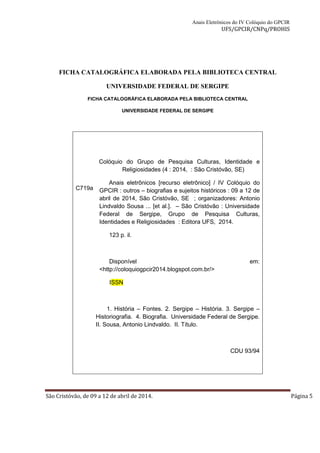 Anais Eletrônicos do IV Colóquio do GPCIR 
UFS/GPCIR/CNPq/PROHIS 
FICHA CATALOGRÁFICA ELABORADA PELA BIBLIOTECA CENTRAL 
UNIVERSIDADE FEDERAL DE SERGIPE 
FICHA CATALOGRÁFICA ELABORADA PELA BIBLIOTECA CENTRAL 
UNIVERSIDADE FEDERAL DE SERGIPE 
C719a 
Colóquio do Grupo de Pesquisa Culturas, Identidade e 
Religiosidades (4 : 2014, : São Cristóvão, SE) 
Anais eletrônicos [recurso eletrônico] / IV Colóquio do 
GPCIR : outros – biografias e sujeitos históricos : 09 a 12 de 
abril de 2014, São Cristóvão, SE ; organizadores: Antonio 
Lindvaldo Sousa ... [et al.]. – São Cristóvão : Universidade 
Federal de Sergipe, Grupo de Pesquisa Culturas, 
Identidades e Religiosidades : Editora UFS, 2014. 
123 p. il. 
Disponível em: 
<http://coloquiogpcir2014.blogspot.com.br/> 
ISSN 
1. História – Fontes. 2. Sergipe – História. 3. Sergipe – 
Historiografia. 4. Biografia. Universidade Federal de Sergipe. 
II. Sousa, Antonio Lindvaldo. II. Título. 
CDU 93/94 
São Cristóvão, de 09 a 12 de abril de 2014. Página 5 
 