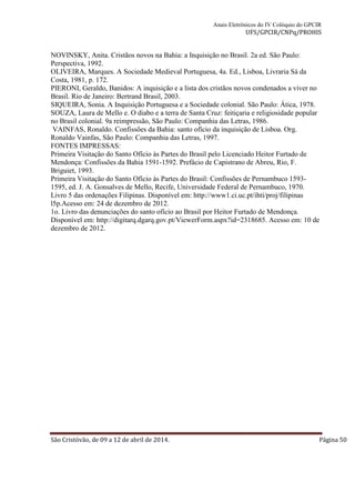 Anais Eletrônicos do IV Colóquio do GPCIR 
UFS/GPCIR/CNPq/PROHIS 
NOVINSKY, Anita. Cristãos novos na Bahia: a Inquisição no Brasil. 2a ed. São Paulo: 
Perspectiva, 1992. 
OLIVEIRA, Marques. A Sociedade Medieval Portuguesa, 4a. Ed., Lisboa, Livraria Sá da 
Costa, 1981, p. 172. 
PIERONI, Geraldo, Banidos: A inquisição e a lista dos cristãos novos condenados a viver no 
Brasil. Rio de Janeiro: Bertrand Brasil, 2003. 
SIQUEIRA, Sonia. A Inquisição Portuguesa e a Sociedade colonial. São Paulo: Ática, 1978. 
SOUZA, Laura de Mello e. O diabo e a terra de Santa Cruz: feitiçaria e religiosidade popular 
no Brasil colonial. 9a reimpressão, São Paulo: Companhia das Letras, 1986. 
VAINFAS, Ronaldo. Confissões da Bahia: santo ofício da inquisição de Lisboa. Org. 
Ronaldo Vainfas, São Paulo: Companhia das Letras, 1997. 
FONTES IMPRESSAS: 
Primeira Visitação do Santo Ofício às Partes do Brasil pelo Licenciado Heitor Furtado de 
Mendonça: Confissões da Bahia 1591-1592. Prefácio de Capistrano de Abreu, Rio, F. 
Briguiet, 1993. 
Primeira Visitação do Santo Ofício às Partes do Brasil: Confissões de Pernambuco 1593- 
1595, ed. J. A. Gonsalves de Mello, Recife, Universidade Federal de Pernambuco, 1970. 
Livro 5 das ordenações Filipinas. Disponível em: http://www1.ci.uc.pt/ihti/proj/filipinas 
l5p.Acesso em: 24 de dezembro de 2012. 
1o. Livro das denunciações do santo ofício ao Brasil por Heitor Furtado de Mendonça. 
Disponível em: http://digitarq.dgarq.gov.pt/ViewerForm.aspx?id=2318685. Acesso em: 10 de 
dezembro de 2012. 
São Cristóvão, de 09 a 12 de abril de 2014. Página 50 
 