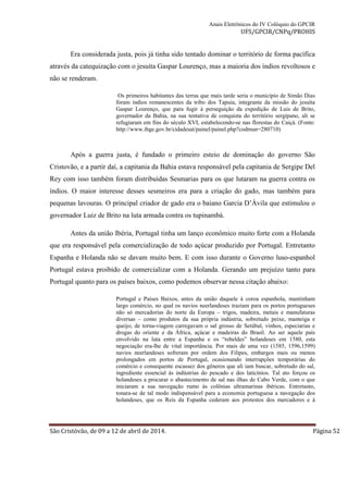 Anais Eletrônicos do IV Colóquio do GPCIR 
UFS/GPCIR/CNPq/PROHIS 
Era considerada justa, pois já tinha sido tentado dominar o território de forma pacífica 
através da catequização com o jesuíta Gaspar Lourenço, mas a maioria dos índios revoltosos e 
não se renderam. 
Os primeiros habitantes das terras que mais tarde seria o município de Simão Dias 
foram índios remanescentes da tribo dos Tapuia, integrante da missão do jesuíta 
Gaspar Lourenço, que para fugir à perseguição da expedição de Luis de Brito, 
governador da Bahia, na sua tentativa de conquista do território sergipano, ali se 
refugiaram em fins do século XVI, estabelecendo-se nas florestas do Caiçá. (Fonte: 
http://www.ibge.gov.br/cidadesat/painel/painel.php?codmun=280710) 
Após a guerra justa, é fundado o primeiro esteio de dominação do governo São 
Cristovão, e a partir daí, a capitania da Bahia estava responsável pela capitania de Sergipe Del 
Rey com isso também foram distribuídas Sesmarias para os que lutaram na guerra contra os 
índios. O maior interesse desses sesmeiros era para a criação do gado, mas também para 
pequenas lavouras. O principal criador de gado era o baiano Garcia D’Àvila que estimulou o 
governador Luiz de Brito na luta armada contra os tupinambá. 
Antes da união Ibéria, Portugal tinha um lanço econômico muito forte com a Holanda 
que era responsável pela comercialização de todo açúcar produzido por Portugal. Entretanto 
Espanha e Holanda não se davam muito bem. E com isso durante o Governo luso-espanhol 
Portugal estava proibido de comercializar com a Holanda. Gerando um prejuízo tanto para 
Portugal quanto para os países baixos, como podemos observar nessa citação abaixo: 
Portugal e Países Baixos, antes da união daquele à coroa espanhola, mantinham 
largo comércio, no qual os navios neerlandeses traziam para os portos portugueses 
não só mercadorias do norte da Europa – trigos, madeira, metais e manufaturas 
diversas – como produtos da sua própria indústria, sobretudo peixe, manteiga e 
queijo; de torna-viagem carregavam o sal grosso de Setúbal, vinhos, especiarias e 
drogas do oriente e da África, açúcar e madeiras do Brasil. Ao ser aquele país 
envolvido na luta entre a Espanha e os “rebeldes” holandeses em 1580, esta 
negociação era-lhe de vital importância. Por mais de uma vez (1585, 1596,1599) 
navios neerlandeses sofreram por ordem dos Filipes, embargos mais ou menos 
prolongados em portos de Portugal, ocasionando interrupções temporárias do 
comércio e consequente escassez dos gêneros que ali iam buscar, sobretudo do sal, 
ingrediente essencial às indústrias do pescado e dos laticínios. Tal ato forçou os 
holandeses a procurar o abastecimento de sal nas ilhas de Cabo Verde, com o que 
iniciaram a sua navegação rumo às colônias ultramarinas ibéricas. Entretanto, 
tonara-se de tal modo indispensável para a economia portuguesa a navegação dos 
holandeses, que os Reis da Espanha cederam aos protestos dos mercadores e à 
São Cristóvão, de 09 a 12 de abril de 2014. Página 52 
 
