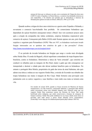 Anais Eletrônicos do IV Colóquio do GPCIR 
UFS/GPCIR/CNPq/PROHIS 
ameaça de fome que se esboçava no país, com a assinatura da Trégua dos doze anos 
(1609-21) entre a Espanha e os Países Baixos, o comércio luso-holandês reiniciou-se 
sem empecilhos, e foi durante esse período que se intensificou o interesse da 
Holanda pelos gêneros levados do Brasil. (MELLO, 1989: p.237-238) 
Quando acabou a trégua de doze anos reiniciou-se a guerra entre Espanha e Holanda, e 
novamente o comercio luso-holandês fora proibido. Os comerciantes holandeses que 
dependiam do açúcar brasileiro ameaçaram tomar o Brasil. Isso veio acontecer poucos anos 
após a criação da companhia das índias ocidentais, empresa holandesa responsável pelo 
comercio do açúcar, Começaram pela Bahia (1624) onde ficaram apenas um ano, pois foram 
expulsos e seguiram para Pernambuco (1630) “Mas em 1937, os holandeses resolveram invadir 
Sergipe interessados em se apoderar dos criatórios de gado e das povoações.” (Fonte: 
http://www.marcelodomingos.com.br/sergipe3.html) 
É no período da invasão holandesa em Sergipe que surge a versão mais divulgada 
sobre Simão Dias. O conde de Bagnoli, oficial napolitano comandante da tropa hispano-luso-brasileira, 
contra os holandeses. Determinou a tática da “terra arrasada”, que consistia em 
conduzir os rebanhos para as margens do Rio Real, matar o gado que não conseguisse ser 
transportado e destruir a cidade para não deixar nenhum beneficio para os holandeses. No 
entanto o português Brás Rebelo, proprietário de gado das terras da atual Itabaiana, não quis 
adotar essa tática e ordena ao seu vaqueiro Simão Dias, a missão de Esconder seu rebanho das 
tropas holandesas nas matas à margem do Rio Caiçá. Onde formaria uma povoação com 
juntamente com os outros vaqueiros e suas famílias e mais tarde essa mata se tornaria uma 
vila. 
Em meados do século XVII, quando as forças invasoras de Maurício de Nassau 
transpuseram o rio São Francisco, ameaçando Itabaiana, o português Brás Rebelo 
achou conveniente retirar seus rebanhos daquela zona. Ordenou então que seu 
vaqueiro Simão Dias construísse currais nas florestas do Caicá. Não sendo 
hostilizado pelos indígenas, que ainda conservavam a herança da catequese de 
Gaspar Lourenço, Simão Dias pode estabelecer-se no Caicá, dando assim início ao 
povoado, para onde pouco a pouco foram afluindo novos colonizadores. 
(Fonte:http://www.ibge.gov.br/cidadesat/painel/painel.php?codmun=280710) 
São Cristóvão, de 09 a 12 de abril de 2014. Página 53 
 