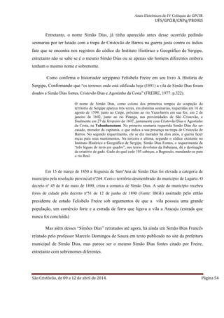 Anais Eletrônicos do IV Colóquio do GPCIR 
UFS/GPCIR/CNPq/PROHIS 
Entretanto, o nome Simão Dias, já tinha aparecido antes desse ocorrido pedindo 
sesmarias por ter lutado com a tropa de Cristovão de Barros na guerra justa contra os índios 
fato que se encontra nos registros do códice do Instituto Histórico e Geográfico de Sergipe, 
entretanto não se sabe se é o mesmo Simão Dias ou se apenas são homens diferentes embora 
tenham o mesmo nome e sobrenome. 
Como confirma o historiador sergipano Felisbelo Freire em seu livro A História de 
Sergipe, Confirmando que “os terrenos onde está edificada hoje (1891) a vila de Simão Dias foram 
doados a Simão Dias fontes, Cristovão Dias e Agostinho da Costa” (FREIRE, 1977: p.322). 
O nome de Simão Dias, como colono dos primeiros tempos da ocupação do 
território de Sergipe aparece três vezes, em distintas sesmarias, requeridas em 16 de 
agosto de 1599, junto ao Caipe, próximo ao rio Vaza-barris em sua foz, em 2 de 
janeiro de 1602, junto ao rio Pitanga, nas proximidades de São Cristovão, e 
finalmente em 27 de fevereiro de 1607, juntamente com Cristovão Dias e Agostinho 
da Costa, na Tabanhananam. Na primeira sesmaria requerida Simão Dias diz ser 
casado, morador da capitania, o que indica a sua presença na tropa de Cristovão de 
Barros. No segundo requerimento, ele se diz morador há dois anos, e queria fazer 
roças para seus mantimentos. Na terceira e ultima, segundo o códice existente no 
Instituto Histórico e Geográfico de Sergipe, Simão Dias Fontes, o requerimento de 
“três léguas de terra em quadro”, nas terras devolutas da Itabaiana, dá a destinação 
de criatório de gado. Gado do qual cede 105 cabeças, a Bagnoulo, mandando-as para 
o rio Real. 
Em 15 de março de 1850 a freguesia de Sant’Ana de Simão Dias foi elevada a categoria de 
município pela resolução provincial nº264. Com o território desmembrado do município de Lagarto. O 
decreto nº 43 de 8 de maio de 1890, criou a comarca de Simão Dias. A sede do município recebeu 
foros de cidade pelo decreto nº51 de 12 de junho de 1890 (Fonte: IBGE) assinado pelo então 
presidente de estado Felisbelo Freire sob argumentos de que a vila possuía uma grande 
população, um comércio forte e a estrada de ferro que ligava a vila a Aracaju (estrada que 
nunca foi concluída) 
Mas além desses “Simões Dias” retratados até agora, há ainda um Simão Dias Francês 
relatado pelo professor Marcelo Domingos de Souza em texto publicado no site da prefeitura 
municipal de Simão Dias, mas parece ser o mesmo Simão Dias fontes citado por Freire, 
entretanto com sobrenomes diferentes. 
São Cristóvão, de 09 a 12 de abril de 2014. Página 54 
 