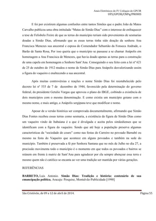 Anais Eletrônicos do IV Colóquio do GPCIR 
UFS/GPCIR/CNPq/PROHIS 
E foi por existirem algumas confusões entre tantos Simões que o padre João de Matos 
Carvalho publicou uma obra intitulada “Matas de Simão Dias” com o interesse de enfraquecer 
a tese de Felisbelo Freire de que as terras do município teriam sido provenientes de sesmarias 
doadas a Simão Dias, afirmando que as essas terras tinha sido doação da senhora Ana 
Francisca Menezes sua ancestral e esposa do Comendador Sebastião da Fonseca Andrade, o 
Barão de Santa Rosa, Por isso queria que o município se passasse a se chamar Anápolis em 
homenagem a Ana Francisca de Menezes, que havia doado apenas as terras para a construção 
de uma capela em homenagem a Senhora Sant’Ana. Conseguindo o seu feito com a lei nº 621 
de 25 de outubro de 1912 mudou o nome de Simão Dias para Anápolis desvalorizando assim 
a figura do vaqueiro e enaltecendo a sua ancestral. 
Após muitas controvérsias e reações o nome Simão Dias foi reestabelecido pelo 
decreto lei nº 533 de 7 de dezembro de 1944, favorecido pela determinação do governo 
federal, do presidente Getulio Vargas que aprovou o plano do IBGE, coibindo a existência de 
dois municípios com o mesma denominação. E como existia um município goiano com o 
mesmo nome, e mais antigo, a Anápolis sergipana teve que modificar o nome. 
Apesar de a versão histórica ser comprovada documentalmente, afirmando que Simão 
Dias Fontes recebeu essas terras como sesmaria, a existência da figura de Simão Dias como 
um vaqueiro vindo de Itabaiana é a que é divulgada e aceita pelos simãodienses que se 
identificam com a figura do vaqueiro. Sendo que até hoje a população preserva algumas 
características da “sociedade do couro” como nas festas do Carreiro no povoado Barnabé ou 
mesmo na festa do Vaqueiro que acontece em alguns povoados e também na sede do 
município. Também é preservada a fé por Senhora Santana que no mês de Julho no dia 27, a 
procissão movimenta todo o município é o momento em que todos os povoados e bairros se 
reúnem em frente à matriz de Sant’Ana para agradecer por ela sempre abençoar essa terra e 
mesmo quem não é católico se encanta ao ver uma tradição ser mantida por várias gerações. 
REFERÊNCIAS 
BARRETO, Luis Antonio. Simão Dias: Tradição e história: centenário de sua 
emancipação política. Aracaju: Pesquise, Montalvão Publicidade [1990] 
São Cristóvão, de 09 a 12 de abril de 2014. Página 55 
 