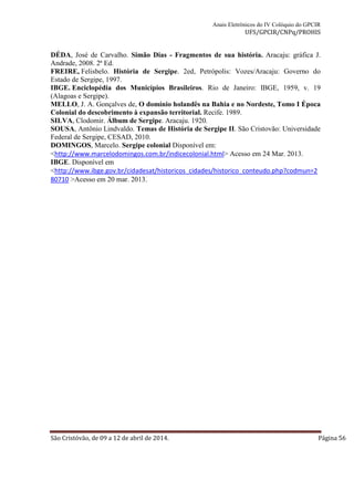 Anais Eletrônicos do IV Colóquio do GPCIR 
UFS/GPCIR/CNPq/PROHIS 
DÉDA, José de Carvalho. Simão Dias - Fragmentos de sua história. Aracaju: gráfica J. 
Andrade, 2008. 2ª Ed. 
FREIRE, Felisbelo. História de Sergipe. 2ed, Petrópolis: Vozes/Aracaju: Governo do 
Estado de Sergipe, 1997. 
IBGE. Enciclopédia dos Municípios Brasileiros. Rio de Janeiro: IBGE, 1959, v. 19 
(Alagoas e Sergipe). 
MELLO, J. A. Gonçalves de, O domínio holandês na Bahia e no Nordeste, Tomo I Época 
Colonial do descobrimento à expansão territorial. Recife. 1989. 
SILVA, Clodomir. Álbum de Sergipe. Aracaju. 1920. 
SOUSA, Antônio Lindvaldo. Temas de História de Sergipe II. São Cristovão: Universidade 
Federal de Sergipe, CESAD, 2010. 
DOMINGOS, Marcelo. Sergipe colonial Disponível em: 
<http://www.marcelodomingos.com.br/indicecolonial.html> Acesso em 24 Mar. 2013. 
IBGE. Disponível em 
<http://www.ibge.gov.br/cidadesat/historicos_cidades/historico_conteudo.php?codmun=2 
80710 >Acesso em 20 mar. 2013. 
São Cristóvão, de 09 a 12 de abril de 2014. Página 56 
 