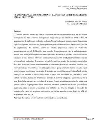 Anais Eletrônicos do IV Colóquio do GPCIR 
UFS/GPCIR/CNPq/PROHIS 
10. COMPREENSÃO DO DESENVOLVER DA PESQUISA SOBRE OS ESCRAVOS 
EM SÃO CRISTÓVÃO 
José Daniel Rito dos Santos 
Ane Luise Silva Mecenas 
Resumo: 
O Presente trabalho tem como objetivo discutir as práticas de compadrios e de sociabilidades 
na freguesia de São Cristóvão num período longo em que se estende de 1850 a 1910. O 
levantamento de dados será realizado na Igreja Nossa Senhora da Vitória, matriz da primeira 
capital sergipana e tem como um dos requisitos a preservação das fontes documentais, através 
da digitalização das mesmas. Entre os estudos executados acerca da escravidão 
(principalmente no sul do Brasil) e que servirão de embasamento para a realização deste, 
nota-se uma busca pela compreensão na relação entre os cativos já que eles eram bruscamente 
afastados de suas famílias e levados a uma convivência sobre condições truculentas com um 
aglomerado de indivíduos de costumes e tradições exóticas vindos das mais diversas regiões 
da África. Esses encontram nos compadrios e casamentos formas de constituir famílias e de 
convivências que possibilitou a sociabilização com os que estavam na mesma situação e que 
posteriormente implicou na construção de atitudes que possibilitaram reivindicações frente às 
condições de trabalho e inferioridade social e gerou uma hostilidade na convivência entre 
senhor e escravo. Como em determinado período da história sergipana a economia se deu à 
base do trabalho escravo nos engenhos de açúcar e demais atividades propícias, há ainda uma 
grande carência de pesquisas sobre o tema que tratem de preencher as lacunas que ainda se 
fazem presentes, e assim se justifica esse trabalho que traz na íntegra a produção da 
historiografia escravista sergipana na transição que vai da segunda metade do século XIX até 
os primeiros anos do XX. 
Palavras-chave: São Cristóvão; Cativos; Compadrios; sociabilidade. 
São Cristóvão, de 09 a 12 de abril de 2014. Página 57 
 