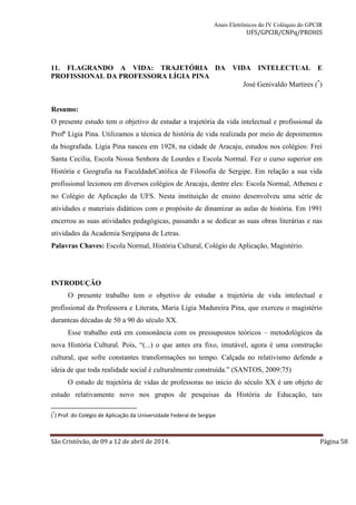 Anais Eletrônicos do IV Colóquio do GPCIR 
UFS/GPCIR/CNPq/PROHIS 
11. FLAGRANDO A VIDA: TRAJETÓRIA DA VIDA INTELECTUAL E 
PROFISSIONAL DA PROFESSORA LÍGIA PINA 
José Genivaldo Martires (*) 
Resumo: 
O presente estudo tem o objetivo de estudar a trajetória da vida intelectual e profissional da 
Profª Lígia Pina. Utilizamos a técnica de história de vida realizada por meio de depoimentos 
da biografada. Lígia Pina nasceu em 1928, na cidade de Aracaju, estudou nos colégios: Frei 
Santa Cecilia, Escola Nossa Senhora de Lourdes e Escola Normal. Fez o curso superior em 
História e Geografia na FaculdadeCatólica de Filosofia de Sergipe. Em relação a sua vida 
profissional lecionou em diversos colégios de Aracaju, dentre eles: Escola Normal, Atheneu e 
no Colégio de Aplicação da UFS. Nesta instituição de ensino desenvolveu uma série de 
atividades e materiais didáticos com o propósito de dinamizar as aulas de história. Em 1991 
encerrou as suas atividades pedagógicas, passando a se dedicar as suas obras literárias e nas 
atividades da Academia Sergipana de Letras. 
Palavras Chaves: Escola Normal, História Cultural, Colégio de Aplicação, Magistério. 
INTRODUÇÃO 
O presente trabalho tem o objetivo de estudar a trajetória de vida intelectual e 
profissional da Professora e Literata, Maria Lígia Madureira Pina, que exerceu o magistério 
duranteas décadas de 50 a 90 do século XX. 
Esse trabalho está em consonância com os pressupostos teóricos – metodológicos da 
nova História Cultural. Pois, “(...) o que antes era fixo, imutável, agora é uma construção 
cultural, que sofre constantes transformações no tempo. Calçada no relativismo defende a 
ideia de que toda realidade social é culturalmente construída.” (SANTOS, 2009:75) 
O estudo de trajetória de vidas de professoras no inicio do século XX é um objeto de 
estudo relativamente novo nos grupos de pesquisas da História de Educação, tais 
(*) Prof. do Colégio de Aplicação da Universidade Federal de Sergipe 
São Cristóvão, de 09 a 12 de abril de 2014. Página 58 
 