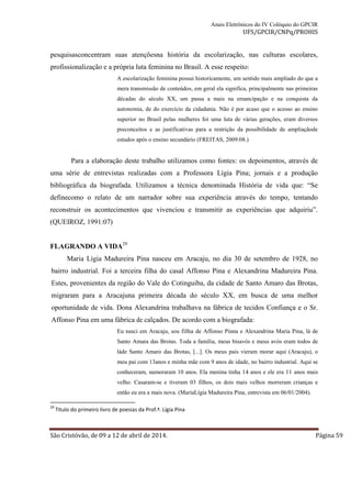 Anais Eletrônicos do IV Colóquio do GPCIR 
UFS/GPCIR/CNPq/PROHIS 
pesquisasconcentram suas atençõesna história da escolarização, nas culturas escolares, 
profissionalização e a própria luta feminina no Brasil. A esse respeito: 
A escolarização feminina possui historicamente, um sentido mais ampliado do que a 
mera transmissão de conteúdos, em geral ela significa, principalmente nas primeiras 
décadas do século XX, um passa a mais na emancipação e na conquista da 
autonomia, de do exercício da cidadania. Não é por acaso que o acesso ao ensino 
superior no Brasil pelas mulheres foi uma luta de várias gerações, eram diversos 
preconceitos e as justificativas para a restrição da possibilidade de ampliaçãode 
estudos após o ensino secundário (FREITAS, 2009:08.) 
Para a elaboração deste trabalho utilizamos como fontes: os depoimentos, através de 
uma série de entrevistas realizadas com a Professora Lígia Pina; jornais e a produção 
bibliográfica da biografada. Utilizamos a técnica denominada História de vida que: “Se 
definecomo o relato de um narrador sobre sua experiência através do tempo, tentando 
reconstruir os acontecimentos que vivenciou e transmitir as experiências que adquiriu”. 
(QUEIROZ, 1991:07) 
FLAGRANDO A VIDA29 
Maria Lígia Madureira Pina nasceu em Aracaju, no dia 30 de setembro de 1928, no 
bairro industrial. Foi a terceira filha do casal Affonso Pina e Alexandrina Madureira Pina. 
Estes, provenientes da região do Vale do Cotinguiba, da cidade de Santo Amaro das Brotas, 
migraram para a Aracajuna primeira década do século XX, em busca de uma melhor 
oportunidade de vida. Dona Alexandrina trabalhava na fábrica de tecidos Confiança e o Sr. 
Affonso Pina em uma fábrica de calçados. De acordo com a biografada: 
Eu nasci em Aracaju, sou filha de Affonso Pinna e Alexandrina Maria Pina, lá de 
Santo Amara das Brotas. Toda a família, meus bisavós e meus avós eram todos de 
láde Santo Amaro das Brotas, [...]. Os meus pais vieram morar aqui (Aracaju), o 
meu pai com 13anos e minha mãe com 9 anos de idade, no bairro industrial. Aqui se 
conheceram, namoraram 10 anos. Ela menina tinha 14 anos e ele era 11 anos mais 
velho. Casaram-se e tiveram 03 filhos, os dois mais velhos morreram crianças e 
então eu era a mais nova. (MariaLígia Madureira Pina, entrevista em 06/01/2004). 
29 Título do primeiro livro de poesias da Prof.ª. Lígia Pina 
São Cristóvão, de 09 a 12 de abril de 2014. Página 59 
 
