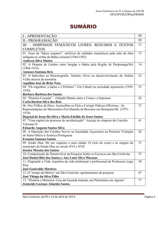 Anais Eletrônicos do IV Colóquio do GPCIR 
UFS/GPCIR/CNPq/PROHIS 
SUMÁRIO 
I - APRESENTAÇÃO 08 
II - PROGRAMAÇÃO 09 
III – SIMPÓSIOS TEMÁTICOS LIVRES: RESUMOS E TEXTOS 
12 
COMPLETOS 
01. Teias de “falsos enganos”: artifícios de soldados mamelucos pela mão de obra 
indígena no sertão da Bahia colonial (1584-1592) 
Andreza Silva Mattos 
13 
02. A Disputa de Limites entre Sergipe e Bahia pela Região de Paripiranga/BA 
(1904-1914) 
Antunes Santana Reis 
14 
03. O Indivíduo na Historiografia: Antônio Alves no desenvolvimento da Atalaia 
Velha através da memória 
Aquilino José de Brito Neto 
23 
04. "Os engenhos, a dama e o Perfume”: Um Cabaré na sociedade açucareira (1950- 
1970) 
Barbara Barbosa dos Santos 
25 
05. “História Cruzada” – Orlando Dantas entre a Usina e a Imprensa 
Carla Darlem Silva dos Reis 
26 
06. Nos Trilhos de Deus: Aconselhar os Fiéis e Corrigir Práticas Oficiosas - As 
Representações do Missionário Frei Damião de Bozzano em Bomquim/SE (1972- 
1974) 
Degenal de Jesus Da Silva e Maria Edeilde de Jesus Santos 
27 
07. “Uma capital em processo de secularização”: Aracaju às vésperas do Concílio 
Vaticano II 
Eduardo Augusto Santos Silva 
41 
08. A Oposição dos Cristãos Novos na Sociedade Açucareira na Primeira Visitação 
do Santo Ofício à América Portuguesa 
Ernania Santana Santos 
42 
09. Simão Dias: De um vaqueiro a uma cidade. O ciclo do couro e as origens do 
município de Simão Dias no século XVI e XVII 
Jessica Messias dos Santos 
51 
10. Compreensão do Desenvolver da Pesquisa Sobre os Escravos em São Cristóvão 
José Daniel Rito dos Santos e Ane Luise Silva Mecenas 
57 
11. Flagrando a Vida: trajetória da vida intelectual e profissional da Professora Lígia 
Pina 
José Genivaldo Martires 
58 
12. O “tempo da fábrica” em São Cristóvão: apontamentos da pesquisa 
José Thiago da Silva Filho 
67 
13. “História e Memória: Casa da Fazenda Iolanda, um Patrimônio em Agonia” 
Josineide Luciano Almeida Santos 
77 
São Cristóvão, de 09 a 12 de abril de 2014. Página 6 
 
