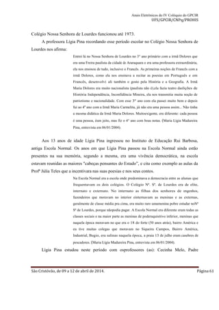 Anais Eletrônicos do IV Colóquio do GPCIR 
UFS/GPCIR/CNPq/PROHIS 
Colégio Nossa Senhora de Lourdes funcionou até 1973. 
A professora Lígia Pina recordando esse período escolar no Colégio Nossa Senhora de 
Lourdes nos afirma: 
Entrei lá no Nossa Senhora de Lourdes no 3° ano primário com a irmã Dolores que 
era uma Freira paulista da cidade de Araraquara e era uma professora extraordinária, 
ela nos ensinou de tudo, inclusive o Francês. As primeiras noções de Francês com a 
irmã Dolores, como ela nos ensinava a recitar as poesias em Português e em 
Francês, desenvolvi ali também o gosto pela História e a Geografia. A Irmã 
Maria Dolores era muito nacionalista (paulista não é),ela fazia teatro daslições de 
História Independência, Inconfidência Mineira, ela nos transmitia muita noção de 
patriotismo e nacionalidade. Com esse 3º ano com ela passei muito bem e depois 
fui ao 4a ano com a Irmã Maria Carmelita, já não era uma pessoa assim... Não tinha 
a mesma didática da Irmã Maria Dolores. Muitoexigente, era diferente: cada pessoa 
é uma pessoa, éum jeito, mas fiz o 4° ano com boas notas. (Maria Lígia Madureira 
Pina, entrevista em 06/01/2004). 
Aos 13 anos de idade Lígia Pina ingressou no Instituto de Educação Rui Barbosa, 
antiga Escola Normal. Os anos em que Lígia Pina passou na Escola Normal ainda estão 
presentes na sua memória, segundo a mesma, era uma vivência democrática, na escola 
estavam reunidas as maiores "cabeças pensantes do Estado”, e cita como exemplo as aulas da 
Profª Júlia Teles que a incentivara nas suas poesias e nos seus contos. 
Na Escola Normal era a escola onde predominava a democracia entre as alunas que 
frequentavam os dois colégios. O Colégio Nª. Sª. de Lourdes era de elite, 
internato e externato. No internato as filhas dos senhores de engenhos, 
fazendeiros que moravam no interior einternavam as meninas e as externas, 
geralmente de classe média pra cima, era muito raro umamenina pobre estudar noNª 
Sª de Lourdes, porque nãopodia pagar. A Escola Normal era diferente eram todas as 
classes sociais e na maior parte as meninas de poderaquisitivo inferior, meninas que 
naquela época moravam no que era o 18 do forte (50 anos atrás), bairro América e 
eu tive muitas colegas que moravam no Siqueira Campos, Bairro América, 
Industrial, Bugio, era salinas naquela época, a praia 13 de julho eram casebres de 
pescadores. (Maria Lígia Madureira Pina, entrevista em 06/01/2004). 
Lígia Pina estudou neste período com osprofessores (as): Cecinha Melo, Padre 
São Cristóvão, de 09 a 12 de abril de 2014. Página 61 
 