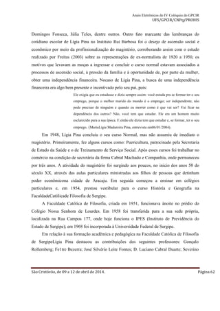 Anais Eletrônicos do IV Colóquio do GPCIR 
UFS/GPCIR/CNPq/PROHIS 
Domingos Fonseca, Júlia Teles, dentre outros. Outro fato marcante das lembranças do 
cotidiano escolar de Lígia Pina no Instituto Rui Barbosa foi o desejo de ascensão social e 
econômico por meio da profissionalização do magistério, corroborando assim com o estudo 
realizado por Freitas (2003) sobre as representações de ex-normalista de 1920 a 1950, os 
motivos que levavam as moças a ingressar e concluir o curso normal estavam associados a 
processos de ascensão social, à pressão da família e à oportunidade de, por parte da mulher, 
obter uma independência financeira. Nocaso de Lígia Pina, a busca de uma independência 
financeira era algo bem presente e incentivado pelo seu pai, pois: 
Ele exigia que eu estudasse e dizia sempre assim: você estuda pra se formar ter o seu 
emprego, porque o melhor marido do mundo é o emprego; ser independente, não 
pode precisar de ninguém e quando eu morrer como é que vai ser? Vai ficar na 
dependência dos outros? Não, você tem que estudar. Ele era um homem muito 
esclarecido para a sua época. E então ele dizia tem que estudar e, se formar, ter o seu 
emprego. (MariaLígia Madureira Pina, entrevista em06/01/2004). 
Em 1948, Lígia Pina concluiu o seu curso Normal, mas não assumiu de imediato o 
magistério. Primeiramente, fez alguns cursos como: Puericultura, patrocinado pela Secretaria 
de Estado da Saúde e o de Treinamento de Serviço Social. Após esses cursos foi trabalhar no 
comércio na condição de secretária da firma Cabral Machado e Companhia, onde permaneceu 
por três anos. A atividade do magistério foi surgindo aos poucos, no inicio dos anos 50 do 
século XX, através das aulas particulares ministradas aos filhos de pessoas que detinham 
poder econômicona cidade de Aracaju. Em seguida começou a ensinar em colégios 
particulares e, em 1954, prestou vestibular para o curso História e Geografia na 
FaculdadeCatólicade Filosofia de Sergipe. 
A Faculdade Católica de Filosofia, criada em 1951, funcionava ànoite no prédio do 
Colégio Nossa Senhora de Lourdes. Em 1958 foi transferida para a sua sede própria, 
localizada na Rua Campos 177, onde hoje funciona o IPES (Instituto de Previdência do 
Estado de Sergipe); em 1968 foi incorporada à Universidade Federal de Sergipe. 
Em relação à sua formação acadêmica e pedagógica na Faculdade Católica de Filosofia 
de SergipeLígia Pina destacou as contribuições dos seguintes professores: Gonçalo 
Rollemberg; Fe1tre Bezerra; José Silvério Leite Fontes; D. Luciano Cabral Duarte; Severino 
São Cristóvão, de 09 a 12 de abril de 2014. Página 62 
 