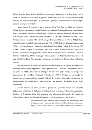 Anais Eletrônicos do IV Colóquio do GPCIR 
UFS/GPCIR/CNPq/PROHIS 
Uchoa; Josefina Leite; Cabral Machado, dentre outros. O curso teve a duração de 1955 a 
1958 e a solenidade de colação de grau só ocorreu em 1959 em razãoda ausência de D. 
Luciano por motivos de viagem. De acordo com Lígia Pina foi uma solenidade muito simples 
ocorrida na própria Faculdade. 
Antes mesmo de concluir o curso superior Lígia Pina fora convidada por Severino 
Uchoa, Diretor na época da Escola Normal, para lecionar algumas disciplinas. A professora 
Lígia Pina exerceu o magistério em diversos Colégios em Aracaju, públicos e privados. Entre 
eles: Colégio Nossa Senhora de Lourdes de 1958 a 1971; Colégio Tiradentes de 1961 a 1963; 
Colégio Simeão Sobral de 1960 a 1962; Colégio Dom José Thomas de 1963 a 1965; Colégio 
Arquidiocesano Sagrado Coração de Jesus de 1968 a 1970; Colégio Atheneu Sergipense de 
1958 a 1983; Por último, o Colégio de Aplicação da Universidade Federal de Sergipe de 1967 
a 1991. Nesses colégios a Professora Lígia Pina lecionou as disciplinas de Geografia e 
História e disciplinas pedagógicas no curso Normal no Colégio Nossa Senhora de Lourdes e 
Instituto Rui Barbosa. Dentre os colégios citados, iremos nos deter na análise do período em 
que a ProfessoraLígia Pina exerceu o magistério no Colégio da Universidade Federal de 
Sergipe. 
O antigo Ginásio de Aplicação, hoje denominado de Colégio de Aplicação - CODAPfoi 
criado pela Sociedade Sergipana de Cultura, presidida por D. Luciano Cabral Duarte, em 30 
de junho de 1959. Seu objetivo principal era de servir como campo de estágio das 
licenciaturas da Faculdade Católicade Filosofia.Em 1968 o Colégio de Aplicação foi 
incorporado àrecém-criadaUniversidade Federal de Sergipe. Vinculado inicialmente ao 
Departamento de Educação e, posteriormente, ao gabinete do Reitor como órgão 
suplementar. 
No dia primeiro de março de 1967 a professora Lígia Pina iniciou suas atividades 
pedagógicas no Colégio de Aplicação contribuindo para o seu desenvolvimento pedagógico e 
literário. A Professora Lígia Pina destacou com elementos diferenciais do Colégio de 
Aplicação em relação aos demais Colégios que lecionou as seguintes características: 
O diferencial no início era justamente o nível dos alunos que nós recebíamos, eram 
de alta classe social e econômica que tinham o nível de conhecimento muito maior. 
Porque na época se fazia exame de seleção. Outro diferencial era o número de 
São Cristóvão, de 09 a 12 de abril de 2014. Página 63 
 