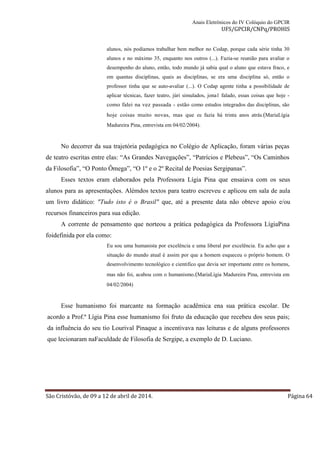 Anais Eletrônicos do IV Colóquio do GPCIR 
UFS/GPCIR/CNPq/PROHIS 
alunos, nós podíamos trabalhar bem melhor no Codap, porque cada série tinha 30 
alunos e no máximo 35, enquanto nos outros (...). Fazia-se reunião para avaliar o 
desempenho do aluno, então, todo mundo já sabia qual o aluno que estava fraco, e 
em quantas disciplinas, quais as disciplinas, se era uma disciplina só, então o 
professor tinha que se auto-avaliar (...). O Codap agente tinha a possibilidade de 
aplicar técnicas, fazer teatro, júri simulados, jona1 falado, essas coisas que hoje - 
como falei na vez passada - estão como estudos integrados das disciplinas, são 
hoje coisas muito novas, mas que eu fazia há trinta anos atrás.(MariaLígia 
Madureira Pina, entrevista em 04/02/2004). 
No decorrer da sua trajetória pedagógica no Colégio de Aplicação, foram várias peças 
de teatro escritas entre elas: “As Grandes Navegações”, “Patrícios e Plebeus”, “Os Caminhos 
da Filosofia”, “O Ponto Ômega”, “O 1º e o 2º Recital de Poesias Sergipanas”. 
Esses textos eram elaborados pela Professora Lígia Pina que ensaiava com os seus 
alunos para as apresentações. Alémdos textos para teatro escreveu e aplicou em sala de aula 
um livro didático: "Tudo isto é o Brasil" que, até a presente data não obteve apoio e/ou 
recursos financeiros para sua edição. 
A corrente de pensamento que norteou a prática pedagógica da Professora LígiaPina 
foidefinida por ela como: 
Eu sou uma humanista por excelência e uma liberal por excelência. Eu acho que a 
situação do mundo atual é assim por que a homem esqueceu o próprio homem. O 
desenvolvimento tecnológico e cientifico que devia ser importante entre os homens, 
mas não foi, acabou com o humanismo.(MariaLígia Madureira Pina, entrevista em 
04/02/2004) 
Esse humanismo foi marcante na formação acadêmica ena sua prática escolar. De 
acordo a Prof.ª Lígia Pina esse humanismo foi fruto da educação que recebeu dos seus pais; 
da influência do seu tio Lourival Pinaque a incentivava nas leituras e de alguns professores 
que lecionaram naFaculdade de Filosofia de Sergipe, a exemplo de D. Luciano. 
São Cristóvão, de 09 a 12 de abril de 2014. Página 64 
 