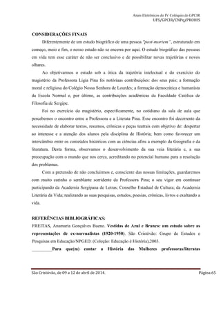 Anais Eletrônicos do IV Colóquio do GPCIR 
UFS/GPCIR/CNPq/PROHIS 
CONSIDERAÇÕES FINAIS 
Diferentemente de um estudo biográfico de uma pessoa "post-mortem”, estruturado em 
começo, meio e fim, o nosso estudo não se encerra por aqui. O estudo biográfico das pessoas 
em vida tem esse caráter de não ser conclusivo e de possibilitar novas trajetórias e novos 
olhares. 
Ao objetivarmos o estudo sob a ótica da trajetória intelectual e do exercício do 
magistério da Professora Lígia Pina foi notóriaas contribuições: dos seus pais; a formação 
moral e religiosa do Colégio Nossa Senhora de Lourdes; a formação democrática e humanista 
da Escola Normal e, por último, as contribuições acadêmicas da Faculdade Católica de 
Filosofia de Sergipe. 
Foi no exercício do magistério, especificamente, no cotidiano da sala de aula que 
percebemos o encontro entre a Professora e a Literata Pina. Esse encontro foi decorrente da 
necessidade de elaborar textos, resumos, crônicas e peças teatrais com objetivo de: despertar 
ao interesse e a atenção dos alunos pela disciplina de História; bem como favorecer um 
intercâmbio entre os conteúdos históricos com as ciências afins a exemplo da Geografia e da 
literatura. Desta forma, observamos o desenvolvimento da sua veia literária e, a sua 
preocupação com o mundo que nos cerca, acreditando no potencial humano para a resolução 
dos problemas. 
Com a pretensão de não concluirmos e, consciente das nossas limitações, guardaremos 
com muito carinho o semblante sorridente da Professora Pina; o seu vigor em continuar 
participando da Academia Sergipana de Letras; Conselho Estadual de Cultura; da Academia 
Literária da Vida; realizando as suas pesquisas, estudos, poesias, crônicas, livros e exaltando a 
vida. 
REFERÊNCIAS BIBLIOGRÁFICAS: 
FREITAS, Anamaria Gonçalves Bueno. Vestidas de Azul e Branco: um estudo sobre as 
representações de ex-norrnalistas (1920-1950). São Cristóvão: Grupo de Estudos e 
Pesquisas em Educação/NPGED. (Coleção: Educação é História),2003. 
_________Para que(m) contar a História das Mulheres professoras/literatas 
São Cristóvão, de 09 a 12 de abril de 2014. Página 65 
 