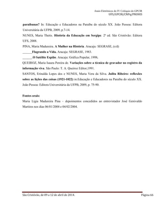 Anais Eletrônicos do IV Colóquio do GPCIR 
UFS/GPCIR/CNPq/PROHIS 
paraibanas? In: Educação e Educadores na Paraíba do século XX. João Pessoa: Editora 
Universitária da UFPB, 2009, p.7-14. 
NUNES, Maria Thetis. História da Educação em Sergipe. 2ª ed. São Cristóvão: Editora 
UFS, 2008. 
PINA, Maria Madureira. A Mulher na História. Aracaju: SEGRASE, (s/d) 
______Flagrando a Vida. Aracaju: SEGRASE, 1983. 
______.O Satélite Espião. Aracaju: Gráfica Popular, 1998. 
QUEIROZ, Maria Isaura Pereira de. Variações sobre a técnica de gravador no registro da 
informação viva. São Paulo: T. A. Queiroz Editor,1991. 
SANTOS, Erinalda Lopes dos e NUNES, Maria Vera da Silva. Julita Ribeiro: reflexões 
sobre as lições das coisas (1921-1022) in:Educação e Educadores na Paraíba do século XX. 
João Pessoa: Editora Universitária da UFPB, 2009, p. 75-90. 
Fontes orais: 
Maria Lígia Madureira Pina – depoimentos concedidos ao entrevistador José Genivaldo 
Martires nos dias 06/01/2004 e 04/02/2004. 
São Cristóvão, de 09 a 12 de abril de 2014. Página 66 
 