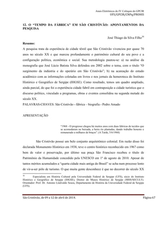 Anais Eletrônicos do IV Colóquio do GPCIR 
UFS/GPCIR/CNPq/PROHIS 
12. O “TEMPO DA FÁBRICA” EM SÃO CRISTÓVÃO: APONTAMENTOS DA 
PESQUISA 
José Thiago da Silva Filho30 
Resumo: 
A pesquisa trata da experiência de cidade têxtil que São Cristóvão vivenciou por quase 70 
anos no século XX e que marcou profundamente o patrimônio cultural do seu povo e a 
configuração política, econômica e social. Sua metodologia pautou-se: a) na análise da 
monografia que José Lúcio Batista Silva defendeu em 2002 sobre o tema, com o titulo “O 
surgimento da indústria e do operário em São Cristóvão”; b) na acareação do estudo 
acadêmico com as informações coletadas em livros e nos jornais da hemeroteca do Instituto 
Histórico e Geográfico de Sergipe (IHGSE). Como resultado, temos um quadro ampliado, 
ainda parcial, do que foi a experiência cidade fabril em contraposição a cidade turística que o 
discurso político, vinculado a programas, obras e eventos consolidou na segunda metade do 
século XX. 
PALAVRAS-CHAVES: São Cristóvão - fábrica – biografia - Pedro Amado 
APRESENTAÇÃO 
“1968 - O progresso chegou há muitos anos com duas fabricas de tecidos que 
se acomodaram na baixada, a beira rio plantadas, dando trabalho honesto e 
remunerado a milhares de braços”. (A Tarde, 5/6/1968) 
São Cristóvão possui um belo conjunto arquitetônico colonial. Em razão disso foi 
declarada Monumento Histórico em 1938, teve o centro histórico reconhecido em 1967 como 
bem de valor e preservação, por último sua praça São Francisco recebeu o título de 
Patrimônio da Humanidade concedido pela UNESCO em 1º de agosto de 2010. Apesar de 
tantos méritos acumulados a “quarta cidade mais antiga do Brasil” se acha num processo lento 
de vir-a-ser pólo de turismo. O que muita gente desconhece é que no decorrer do século XX 
30 Especialista em História Cultural pela Universidade Federal de Sergipe (UFS), sócio do Instituto 
Histórico e Geográfico de Sergipe (IHGSE), Diretor do Museu Histórico de Sergipe (MHS/SECULT). 
Orientador: Prof. Dr. Antonio Lindvaldo Souza, Departamento de História da Universidade Federal de Sergipe 
(UFS). 
São Cristóvão, de 09 a 12 de abril de 2014. Página 67 
 