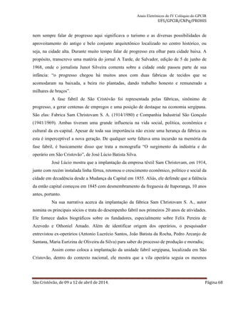 Anais Eletrônicos do IV Colóquio do GPCIR 
UFS/GPCIR/CNPq/PROHIS 
nem sempre falar de progresso aqui significava o turismo e as diversas possibilidades de 
aproveitamento do antigo e belo conjunto arquitetônico localizado no centro histórico, ou 
seja, na cidade alta. Durante muito tempo falar de progresso era olhar para cidade baixa. A 
propósito, transcrevo uma matéria do jornal A Tarde, de Salvador, edição de 5 de junho de 
1968, onde o jornalista Junot Silveira comenta sobre a cidade onde passou parte de sua 
infância: “o progresso chegou há muitos anos com duas fabricas de tecidos que se 
acomodaram na baixada, a beira rio plantadas, dando trabalho honesto e remunerado a 
milhares de braços”. 
A fase fabril de São Cristóvão foi representada pelas fábricas, sinônimo de 
progresso, a gerar centenas de empregos e uma posição de destaque na economia sergipana. 
São elas: Fabrica Sam Christovam S. A. (1914/1980) e Companhia Industrial São Gonçalo 
(1941/1969). Ambas tiveram uma grande influencia na vida social, política, econômica e 
cultural da ex-capital. Apesar de toda sua importância não existe uma herança da fábrica ou 
esta é imperceptível a nova geração. De qualquer sorte faltava uma incursão na memória da 
fase fabril, é basicamente disso que trata a monografia “O surgimento da indústria e do 
operário em São Cristovão”, de José Lúcio Batista Silva. 
José Lúcio mostra que a implantação da empresa têxtil Sam Christovam, em 1914, 
junto com recém instalada linha férrea, retomou o crescimento econômico, político e social da 
cidade em decadência desde a Mudança da Capital em 1855. Aliás, ele defende que a falência 
da então capital começou em 1845 com desmembramento da freguesia de Itaporanga, 10 anos 
antes, portanto. 
Na sua narrativa acerca da implantação da fábrica Sam Christovam S. A., autor 
nomina os principais sócios e trata do desempenho fabril nos primeiros 20 anos de atividades. 
Ele fornece dados biográficos sobre os fundadores, especialmente sobre Felix Pereira de 
Azevedo e Othoniel Amado. Além de identificar origem dos operários, o pesquisador 
entrevistou ex-operários (Antonio Lucrécio Santos, João Batista da Rocha, Pedro Arcanjo de 
Santana, Maria Eurizina de Oliveira da Silva) para saber do processo de produção e moradia; 
Assim como coloca a implantação da unidade fabril sergipana, localizada em São 
Cristovão, dentro do contexto nacional, ele mostra que a vila operária seguia os mesmos 
São Cristóvão, de 09 a 12 de abril de 2014. Página 68 
 