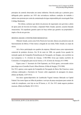 Anais Eletrônicos do IV Colóquio do GPCIR 
UFS/GPCIR/CNPq/PROHIS 
princípios de controle observados em outras indústrias. Desvela ainda que a primeira greve 
deflagrada pelos operários em 1935 não reivindicava melhores condições de trabalho e 
salários mas protestar por conta da contaminação da água empreendida pelo encarregado Penn 
Collidgs Menhinick. 
Por último, esclarece que dentro do processo de negociação com grevistas e pleito 
de apoio junto do Governo do Estado, o deputado Pedro Amado, opositor, assumiu bancada 
situacionista. Tal expediente garantiu apoio de força militar que garantiu sua propriedade e 
impôs o fim do ato grevista. 
IRMÃOS AMADO: CONSTRUINDO BIOGRÁFIAS 
Othoniel Amado, assim como Felix Pereira de Azevedo, faleceu nos primeiros anos de 
funcionamento da fabrica. O fato marca a chegada do seu irmão, Pedro Amado, no corpo de 
sócios. 
Até a breve participação nos quadros da empresa, Othoniel atuou como representante 
comercial de produtos diversos. Em 30 de maio de 1908, era guarda livros quando foi 
nomeado agente da Companhia Pernambucana de Navegação, em Sergipe, com escritório na 
rua Laranjeiras n. 31. (Correio de Aracaju, 11/06/1908) Avisa que mudou escritório de 
Comissões e Consignações para rua da Aurora, n. 65. (Correio de Aracaju, 8/11/1908) 
Figura como 1º. Secretario do Club Esperanto, em 30 de agosto, convocando sócios 
para eleger novo Conselho Fiscal e Mesa Diretora. (Folha de Sergipe, 27/8/1908) 
Em 1913, aparece como agente da Companhia de Navegação do Baixo São Francisco, numa 
cobrança endereçada a Secretaria do Tesouro sobre pagamento de passagens de praças. 
(Diário da Manhã, 12/07/1913) 
Era único agente-depositário do Lumbricida Vegetal Antunes fabricado na Capital 
Federal. Seu nome figura na folha de produtos e serviços da praça aracajuana para contato de 
venda de zonophones, com loja na rua D’Aurora, n. 43. Em 1913 ainda negocia produtos 
musicais. (Diário da Manhã, 30/11/1911) 
São Cristóvão, de 09 a 12 de abril de 2014. Página 69 
 