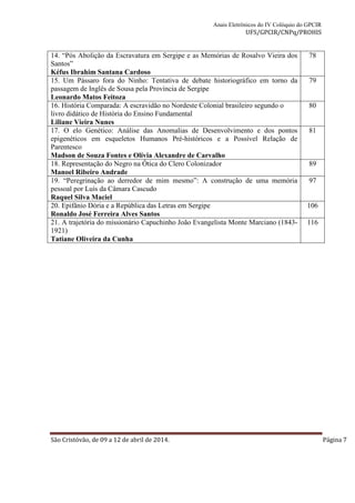 Anais Eletrônicos do IV Colóquio do GPCIR 
UFS/GPCIR/CNPq/PROHIS 
14. “Pós Abolição da Escravatura em Sergipe e as Memórias de Rosalvo Vieira dos 
Santos” 
Kéfus Ibrahim Santana Cardoso 
78 
15. Um Pássaro fora do Ninho: Tentativa de debate historiográfico em torno da 
passagem de Inglês de Sousa pela Província de Sergipe 
Leonardo Matos Feitoza 
79 
16. História Comparada: A escravidão no Nordeste Colonial brasileiro segundo o 
livro didático de História do Ensino Fundamental 
Liliane Vieira Nunes 
80 
17. O elo Genético: Análise das Anomalias de Desenvolvimento e dos pontos 
epigenéticos em esqueletos Humanos Pré-históricos e a Possível Relação de 
Parentesco 
Madson de Souza Fontes e Olívia Alexandre de Carvalho 
81 
18. Representação do Negro na Ótica do Clero Colonizador 
Manoel Ribeiro Andrade 
89 
19. “Peregrinação ao derredor de mim mesmo”: A construção de uma memória 
pessoal por Luís da Câmara Cascudo 
Raquel Silva Maciel 
97 
20. Epifânio Dória e a República das Letras em Sergipe 
Ronaldo José Ferreira Alves Santos 
106 
21. A trajetória do missionário Capuchinho João Evangelista Monte Marciano (1843- 
1921) 
Tatiane Oliveira da Cunha 
116 
São Cristóvão, de 09 a 12 de abril de 2014. Página 7 
 