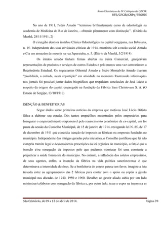 Anais Eletrônicos do IV Colóquio do GPCIR 
UFS/GPCIR/CNPq/PROHIS 
No ano de 1911, Pedro Amado ‘‘terminou brilhantemente curso de odontologia na 
academia de Medicina do Rio de Janeiro, - obtendo plenamente com distincção’’. (Diário da 
Manhã, 28/11/1911, 2) 
O cirurgião dentista instalou Clínica Odontológica na capital sergipana, rua Itabaiana, 
n. 15. Independente das suas atividades clínicas de 1914, mantinha sob a razão social Amado 
e Cia um armazém de moveis na rua Japaratuba, n. 5. (Diário da Manhã, 5/2/1914) 
Os irmãos amado tinham firmas abertas na Junta Comercial, granjeavam 
representações de produtos e serviços de outros Estados e pelo menos uma vez contrariaram a 
Recebedoria Estadual. Os negociantes Othoniel Amado e Pedro Montalvão Amado tiveram 
“proihibida, a entrada, nesta repartição” em atividade no momento Rastreando informações 
nos jornais foi possível juntar dados biográficos que respaldam conclusões de José Lúcio a 
respeito da origem do capital empregado na fundação da Fábrica Sam Christovam S. A. (O 
Estado de Sergipe, 13/10/1910) 
ISENÇÃO & BENFEITORIAS 
Segue dados sobre primeiras notícias da empresa que motivou José Lúcio Batista 
Silva a elaborar seu estudo. Dos tantos empecilhos encontrados pelos empresários para 
Inaugurar o empreendimento responsável pelo renascimento econômico da ex-capital, um foi 
pauta da sessão do Conselho Municipal, de 15 de janeiro de 1914, revogando lei N. 85, de 17 
de dezembro de 1911 que concedia isenção de impostos as fabricas ou empresas fundadas no 
município. Independente das intrigas geradas pela iniciativa, o Conselho justificou que lei não 
cumpriu tramite legal e desconsiderou prescrições da lei orgânica do município, o fato é que a 
isenção e/ou sonegação de impostos pelo que pudemos constatar foi uma constante a 
prejudicar a saúde financeira do município. No entanto, a influência dos astutos empresários, 
de seus agentes, enfim, a inserção da fábrica na vida política sancristovense é que 
determinava a intensidade do ônus. Se a benfeitoria do coreto parece um favor, imagine a luta 
travada entre os agrupamentos das 2 fabricas para contar com o apoio ou coptar a gestão 
municipal nas décadas de 1940, 1950 e 1960. Detalhe: ao gestor aliado cabia por um lado 
minimizar/colaborar com sonegação da fábrica e, por outro lado, taxar e expor na imprensa as 
São Cristóvão, de 09 a 12 de abril de 2014. Página 70 
 