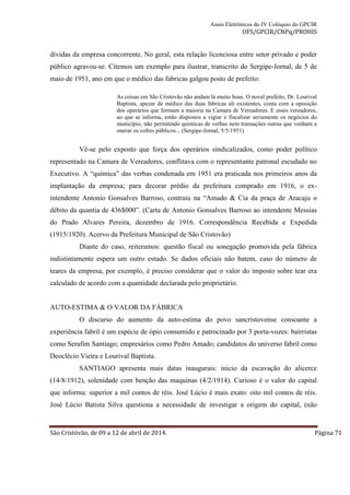 Anais Eletrônicos do IV Colóquio do GPCIR 
UFS/GPCIR/CNPq/PROHIS 
dívidas da empresa concorrente. No geral, esta relação licenciosa entre setor privado e poder 
público agravou-se. Citemos um exemplo para ilustrar, transcrito do Sergipe-Jornal, de 5 de 
maio de 1951, ano em que o médico das fabricas galgou posto de prefeito: 
As coisas em São Cristovão não andam lá muito boas. O novel prefeito, Dr. Lourival 
Baptista, apezar de médico das duas fabricas ali existentes, conta com a oposição 
dos operários que formam a maioria na Camara de Vereadores. E esses vereadores, 
ao que se informa, estão dispostos a vigiar e fiscalizar seriamente os negócios do 
município, não permitindo químicas de verbas nem transações outras que venham a 
onerar os cofres públicos... (Sergipe-Jornal, 5/5/1951) 
Vê-se pelo exposto que força dos operários sindicalizados, como poder político 
representado na Camara de Vereadores, conflitava com o representante patronal escudado no 
Executivo. A “química” das verbas condenada em 1951 era praticada nos primeiros anos da 
implantação da empresa; para decorar prédio da prefeitura comprado em 1916, o ex-intendente 
Antonio Gonsalves Barroso, contraiu na “Amado & Cia da praça de Aracaju o 
débito da quantia de 436$000”. (Carta de Antonio Gonsalves Barroso ao intendente Messias 
do Prado Alvares Pereira, dezembro de 1916. Correspondência Recebida e Expedida 
(1915/1920). Acervo da Prefeitura Municipal de São Cristovão) 
Diante do caso, reiteramos: questão fiscal ou sonegação promovida pela fábrica 
indistintamente espera um outro estudo. Se dados oficiais não batem, caso do número de 
teares da empresa, por exemplo, é preciso considerar que o valor do imposto sobre tear era 
calculado de acordo com a quantidade declarada pelo proprietário. 
AUTO-ESTIMA & O VALOR DA FÁBRICA 
O discurso do aumento da auto-estima do povo sancristovense consoante a 
experiência fabril é um espécie de ópio consumido e patrocinado por 3 porta-vozes: bairristas 
como Serafim Santiago; empresários como Pedro Amado; candidatos do universo fabril como 
Deoclécio Vieira e Lourival Baptista. 
SANTIAGO apresenta mais datas inaugurais: inicio da escavação do alicerce 
(14/8/1912), solenidade com benção das maquinas (4/2/1914). Curioso é o valor do capital 
que informa: superior a mil contos de réis. José Lúcio é mais exato: oito mil contos de réis. 
José Lúcio Batista Silva questiona a necessidade de investigar a origem do capital, (não 
São Cristóvão, de 09 a 12 de abril de 2014. Página 71 
 