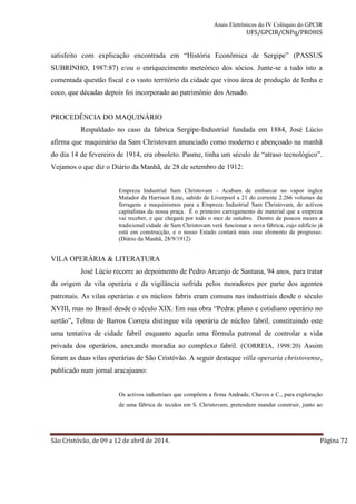 Anais Eletrônicos do IV Colóquio do GPCIR 
UFS/GPCIR/CNPq/PROHIS 
satisfeito com explicação encontrada em “História Econômica de Sergipe” (PASSUS 
SUBRINHO, 1987:87) e/ou o enriquecimento meteórico dos sócios. Junte-se a tudo isto a 
comentada questão fiscal e o vasto território da cidade que virou área de produção de lenha e 
coco, que décadas depois foi incorporado ao patrimônio dos Amado. 
PROCEDÊNCIA DO MAQUINÁRIO 
Respaldado no caso da fabrica Sergipe-Industrial fundada em 1884, José Lúcio 
afirma que maquinário da Sam Christovam anunciado como moderno e abençoado na manhã 
do dia 14 de fevereiro de 1914, era obsoleto. Pasme, tinha um século de “atraso tecnológico”. 
Vejamos o que diz o Diário da Manhã, de 28 de setembro de 1912: 
Empreza Industrial Sam Christovam - Acabam de embarcar no vapor inglez 
Matador da Harrison Line, sahido de Liverpool a 21 do corrente 2.266 volumes de 
ferragens e maquinismos para a Empreza Industrial Sam Christovam, de activos 
capitalistas da nossa praça. É o primeiro carregamento de material que a empreza 
vai receber, e que chegará por todo o mez de outubro. Dentro de poucos mezes a 
tradicional cidade de Sam Christovam verá funcionar a nova fábrica, cujo edifício já 
está em construcção, e o nosso Estado contará mais esse elemento de progresso. 
(Diário da Manhã, 28/9/1912) 
VILA OPERÁRIA & LITERATURA 
José Lúcio recorre ao depoimento de Pedro Arcanjo de Santana, 94 anos, para tratar 
da origem da vila operária e da vigilância sofrida pelos moradores por parte dos agentes 
patronais. As vilas operárias e os núcleos fabris eram comuns nas industriais desde o século 
XVIII, mas no Brasil desde o século XIX. Em sua obra “Pedra: plano e cotidiano operário no 
sertão”, Telma de Barros Correia distingue vila operária de núcleo fabril, constituindo este 
uma tentativa de cidade fabril enquanto aquela uma fórmula patronal de controlar a vida 
privada dos operários, anexando moradia ao complexo fabril. (CORREIA, 1998:20) Assim 
foram as duas vilas operárias de São Cristóvão. A seguir destaque villa operaria christovense, 
publicado num jornal aracajuano: 
Os activos industriaes que compõem a firma Andrade, Chaves e C., para exploração 
de uma fábrica de tecidos em S. Christovam, pretendem mandar construir, junto ao 
São Cristóvão, de 09 a 12 de abril de 2014. Página 72 
 