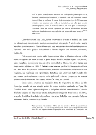 Anais Eletrônicos do IV Colóquio do GPCIR 
UFS/GPCIR/CNPq/PROHIS 
local do grande estabelecimento industrial, uma villa operária, já tendo para isso se 
entendido com competente engenheiro Dr. Heraclito Lima, que começou o trabalho 
com actividade na confecção da planta. Serão construídas cerca de 300 casas para 
operários, um armazém para venda de mercadorias, um salão para sessões 
cinematographicas, dança e diversões outras e um chalé para a administração. 
Louvamos a idéa dos illustres capitalistas que com tal procedimento procuram 
melhorar a situação do nosso operariado, tão mal remunerado quasi sempre. (Diário da 
Manhã, 4/10/1913) 
Conforme detalha José Lúcio, foram construídas a avenida da frente e uma outra 
por trás deixando os minúsculos quintais como ponto de intersecção. A terceira vila e quarta 
possuíam quintais maiores. É possível desenhar hoje o complexo desenhado pelo engenheiro 
Heráclito Lima, ainda que não mais existam o formato original, com armazém, cine fabril, 
chalés, etc. 
Dois romances de cunho social lançam dados sobre as idiossincrasias de residir 
numa vila operária em São Cristóvão. A partir deles é possível perceber regras, vida privada, 
lazer, punições e mesmo uma linha divisória entre cidade e fábrica. São eles: Cacau, que 
Jorge Amado publicou em 1933; O Encontro com o outro, que José do Sacramento publicou 
em 1980. Antes de considerar a obra amadiana, pertinente lançar um fato silenciado nas suas 
biografias, seu parentesco com o proprietário da Fábrica Sam Cristovam, Pedro Amado, fato 
que gerava constrangimento a ambos, razão pela qual evitavam comparecer as mesmas 
solenidades e/ou semeavam tabu sobre o assunto. (A Tarde, 11/7/1993) 
Cacau narra a aventura de Sergipano, filho do proprietário da fábrica de São 
Cristóvão, morador de um sobrado antigo do centro histórico localizado na Praça São 
Francisco. Com a morte repentina do genitor, é obrigado a trabalhar na empresa sob a vontade 
de um tio herdeiro dos negócios da família. Por defender uma jovem do assédio do tio-patrão, 
jovem foi demitido e deserdado, indo ganhar a vida no sul da Bahia, zona cacaueira. Sobre as 
impressões da vila, descreve Jorge Amado: 
Acho que meu pai montara a fábrica em São Cristóvão devido à decadência da 
cidade, à sua paz e ao seu sossego, triste cidade parada que devia apaixonar os seus 
olhos e o seu espírito cansado de paisagens e de aventuras (...) A fábrica era um 
São Cristóvão, de 09 a 12 de abril de 2014. Página 73 
 