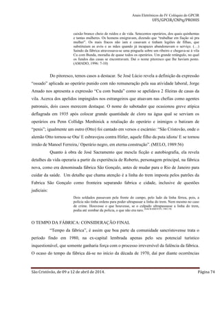 Anais Eletrônicos do IV Colóquio do GPCIR 
UFS/GPCIR/CNPq/PROHIS 
caixão branco cheio de ruídos e de vida. Setecentos operários, dos quais quinhentas 
e tantas mulheres. Os homens emigravam, dizendo que “trabalhar em fiação só pra 
mulher”. Os mais fracos não iam e casavam e tinham legiões de filhas, que 
substituíam as avós e as mães quando já incapazes abandonavam o serviço. (…) 
Saindo da fábrica atravessava-se uma pinguela sobre um ribeiro e chegava-se à vila 
Cu com Bunda, moradia de quase todos os operários. Um grande retângulo, no qual 
os fundos das casas se encontravam. Daí o nome pitoresco que lhe haviam posto. 
(AMADO, 1996: 7-10) 
Do pitoresco, temos casos a destacar. Se José Lúcio revela a definição da expressão 
“ossado” aplicada ao operário punido com não remuneração pela sua atividade laboral, Jorge 
Amado nos apresenta a expressão “Cu com bunda” como se apelidava 2 fileiras de casas da 
vila. Acerca dos apelidos impingidos nos estrangeiros que atuavam nas chefias como agentes 
patronais, dois casos merecem destaque. O nome do sabotador que ocasionou greve atípica 
deflagrada em 1935 após colocar grande quantidade de cloro na água qual se serviam os 
operários era Penn Collidgs Menhinick a retaliação do operário e inimigos o batizam de 
“penis”; igualmente um outro (Otto) foi cantado em versos e escárnio: “São Cristovão, onde o 
alemão Otto tornou-se Ota/ E esbravejou contra Hitler, aquele filho da puta idiota/ E se tornou 
irmão de Manoel Ferreira,/ Operário negro, em eterna construção”. (MELO, 1989:56) 
Quanto à obra de José Sacramento que mescla ficção e autobiografia, ela revela 
detalhes da vida operaria a partir da experiência de Roberto, personagem principal, na fábrica 
nova, como era denominada fábrica São Gonçalo, antes de mudar para o Rio de Janeiro para 
cuidar da saúde. Um detalhe que chama atenção é a linha do trem imposta pelos patrões da 
Fabrica São Gonçalo como fronteira separando fabrica e cidade, inclusive de questões 
judiciais: 
Dois soldados passavam pela frente do campo, pelo lado da linha férrea, pois, a 
polícia não tinha ordens para poder ultrapassar a linha do trem. Nem mesmo no caso 
de crime. Houvesse o que houvesse, se o culpado ultrapassasse a linha do trem, 
podia até zombar da polícia, o que não era raro. (SACRAMENTO, 1983:19) 
O TEMPO DA FÁBRICA: CONSIDERAÇÃO FINAL 
“Tempo da fábrica”, é assim que boa parte da comunidade sancristovense trata o 
período findo em 1980, na ex-capital lembrada apenas pelo seu potencial turístico 
inquestionável, que somente ganharia força com o processo irreversível da falência da fábrica. 
O ocaso do tempo da fábrica dá-se no início da década de 1970, daí por diante ocorrências 
São Cristóvão, de 09 a 12 de abril de 2014. Página 74 
 