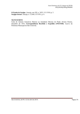 Anais Eletrônicos do IV Colóquio do GPCIR 
UFS/GPCIR/CNPq/PROHIS 
O Estado de Sergipe. Aracaju, ano XII, n. 3425, 3/11/1910, p. 3. 
Sergipe-Jornal. Aracaju, n. 12.668, 5/5/1951, p. 4. 
MANUSCRITO 
Carta de Antonio Gonsalves Barroso ao intendente Messias do Prado Alvares Pereira, 
dezembro de 1916. Correspondência Recebida e Expedida (1915/1920). Acervo da 
Prefeitura Municipal de São Cristovão. 
São Cristóvão, de 09 a 12 de abril de 2014. Página 76 
 