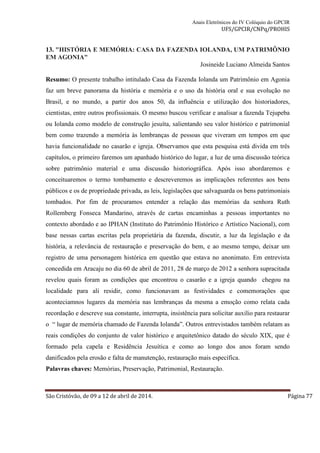 Anais Eletrônicos do IV Colóquio do GPCIR 
UFS/GPCIR/CNPq/PROHIS 
13. "HISTÓRIA E MEMÓRIA: CASA DA FAZENDA IOLANDA, UM PATRIMÔNIO 
EM AGONIA" 
Josineide Luciano Almeida Santos 
Resumo: O presente trabalho intitulado Casa da Fazenda Iolanda um Patrimônio em Agonia 
faz um breve panorama da história e memória e o uso da história oral e sua evolução no 
Brasil, e no mundo, a partir dos anos 50, da influência e utilização dos historiadores, 
cientistas, entre outros profissionais. O mesmo buscou verificar e analisar a fazenda Tejupeba 
ou Iolanda como modelo de construção jesuíta, salientando seu valor histórico e patrimonial 
bem como trazendo a memória às lembranças de pessoas que viveram em tempos em que 
havia funcionalidade no casarão e igreja. Observamos que esta pesquisa está divida em três 
capítulos, o primeiro faremos um apanhado histórico do lugar, a luz de uma discussão teórica 
sobre patrimônio material e uma discussão historiográfica. Após isso abordaremos e 
conceituaremos o termo tombamento e descreveremos as implicações referentes aos bens 
públicos e os de propriedade privada, as leis, legislações que salvaguarda os bens patrimoniais 
tombados. Por fim de procuramos entender a relação das memórias da senhora Ruth 
Rollemberg Fonseca Mandarino, através de cartas encaminhas a pessoas importantes no 
contexto abordado e ao IPHAN (Instituto do Patrimônio Histórico e Artístico Nacional), com 
base nessas cartas escritas pela proprietária da fazenda, discutir, a luz da legislação e da 
história, a relevância de restauração e preservação do bem, e ao mesmo tempo, deixar um 
registro de uma personagem histórica em questão que estava no anonimato. Em entrevista 
concedida em Aracaju no dia 60 de abril de 2011, 28 de março de 2012 a senhora supracitada 
revelou quais foram as condições que encontrou o casarão e a igreja quando chegou na 
localidade para ali residir, como funcionavam as festividades e comemorações que 
aconteciamnos lugares da memória nas lembranças da mesma a emoção como relata cada 
recordação e descreve sua constante, interrupta, insistência para solicitar auxilio para restaurar 
o “ lugar de memória chamado de Fazenda Iolanda”. Outros entrevistados também relatam as 
reais condições do conjunto de valor histórico e arquitetônico datado do século XIX, que é 
formado pela capela e Residência Jesuítica e como ao longo dos anos foram sendo 
danificados pela erosão e falta de manutenção, restauração mais específica. 
Palavras chaves: Memórias, Preservação, Patrimonial, Restauração. 
São Cristóvão, de 09 a 12 de abril de 2014. Página 77 
 