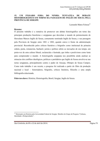 Anais Eletrônicos do IV Colóquio do GPCIR 
UFS/GPCIR/CNPq/PROHIS 
15. UM PÁSSARO FORA DO NINHO: TENTATIVA DE DEBATE 
HISTORIOGRÁFICO EM TORNO DA PASSAGEM DE INGLÊS DE SOUSA PELA 
PROVÍNCIA DE SERGIPE 
Leonardo Matos Feitoza31 
Resumo: 
O presente trabalho é a tentativa de promover um debate historiográfico em torno das 
principais produções brasileiras e sergipanas que desvelam o mundo de pertencimento de 
Herculano Marcos Inglês de Sousa, comumente nominado Inglês de Sousa, e sua passagem 
pela Província de Sergipe entre 1881 e 1882, quando esteve à frente da administração 
provincial. Reconhecido pelos críticos literários e biógrafos como intelectual de primeira 
ordem, poeta, romancista, bacharel, jurista e político afeito as inovações de seu tempo, um 
porta-voz de uma cultura liberal, esclarecida e ilustrada, que tinha o positivismo como lente 
para compreender o mundo. A historiografia sergipana nos possibilita ainda analisar as 
minucias dos conflitos ideológicos, políticos e partidários que Inglês de Sousa envolve-se nas 
terras sergipanas, principalmente contra o padre de Aracaju, Olímpio de Sousa Campos. 
Como todo trabalho é um recorte, a pesquisa foi realizada a partir do filtro da produção 
nacional e local – historiadores, biógrafos, críticos literários, filósofos e uma ampla 
bibliografia relacionada. 
Palavras-chave: História; Historiografia; Brasil; Sergipe; Inglês de Souza. 
31 Mestrando em História pela Universidade Federal de Sergipe. Membro do Grupo de Pesquisa “Culturas, 
Identidade e Religiosidades”. 
São Cristóvão, de 09 a 12 de abril de 2014. Página 79 
 