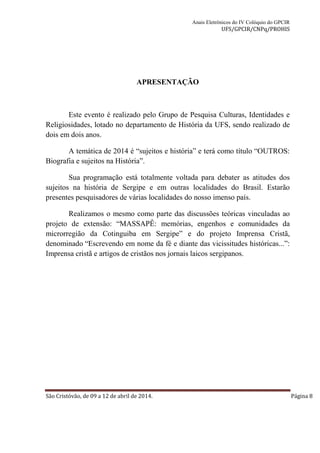 Anais Eletrônicos do IV Colóquio do GPCIR 
UFS/GPCIR/CNPq/PROHIS 
APRESENTAÇÃO 
Este evento é realizado pelo Grupo de Pesquisa Culturas, Identidades e 
Religiosidades, lotado no departamento de História da UFS, sendo realizado de 
dois em dois anos. 
A temática de 2014 é “sujeitos e história” e terá como título “OUTROS: 
Biografia e sujeitos na História”. 
Sua programação está totalmente voltada para debater as atitudes dos 
sujeitos na história de Sergipe e em outras localidades do Brasil. Estarão 
presentes pesquisadores de várias localidades do nosso imenso país. 
Realizamos o mesmo como parte das discussões teóricas vinculadas ao 
projeto de extensão: “MASSAPÊ: memórias, engenhos e comunidades da 
microrregião da Cotinguiba em Sergipe” e do projeto Imprensa Cristã, 
denominado “Escrevendo em nome da fé e diante das vicissitudes históricas...”: 
Imprensa cristã e artigos de cristãos nos jornais laicos sergipanos. 
São Cristóvão, de 09 a 12 de abril de 2014. Página 8 
 