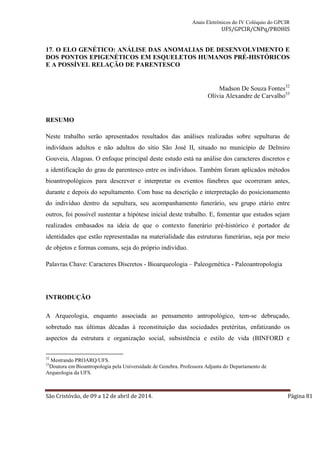 Anais Eletrônicos do IV Colóquio do GPCIR 
UFS/GPCIR/CNPq/PROHIS 
17. O ELO GENÉTICO: ANÁLISE DAS ANOMALIAS DE DESENVOLVIMENTO E 
DOS PONTOS EPIGENÉTICOS EM ESQUELETOS HUMANOS PRÉ-HISTÓRICOS 
E A POSSÍVEL RELAÇÃO DE PARENTESCO 
Madson De Souza Fontes32 
Olívia Alexandre de Carvalho33 
RESUMO 
Neste trabalho serão apresentados resultados das análises realizadas sobre sepulturas de 
indivíduos adultos e não adultos do sítio São José II, situado no município de Delmiro 
Gouveia, Alagoas. O enfoque principal deste estudo está na análise dos caracteres discretos e 
a identificação do grau de parentesco entre os indivíduos. Também foram aplicados métodos 
bioantropológicos para descrever e interpretar os eventos fúnebres que ocorreram antes, 
durante e depois do sepultamento. Com base na descrição e interpretação do posicionamento 
do indivíduo dentro da sepultura, seu acompanhamento funerário, seu grupo etário entre 
outros, foi possível sustentar a hipótese inicial deste trabalho. E, fomentar que estudos sejam 
realizados embasados na ideia de que o contexto funerário pré-histórico é portador de 
identidades que estão representadas na materialidade das estruturas funerárias, seja por meio 
de objetos e formas comuns, seja do próprio indivíduo. 
Palavras Chave: Caracteres Discretos - Bioarqueologia – Paleogenética - Paleoantropologia 
INTRODUÇÃO 
A Arqueologia, enquanto associada ao pensamento antropológico, tem-se debruçado, 
sobretudo nas últimas décadas à reconstituição das sociedades pretéritas, enfatizando os 
aspectos da estrutura e organização social, subsistência e estilo de vida (BINFORD e 
32 Mestrando PROARQ/UFS. 
33Doutora em Bioantropologia pela Universidade de Genebra. Professora Adjunta do Departamento de 
Arqueologia da UFS. 
São Cristóvão, de 09 a 12 de abril de 2014. Página 81 
 