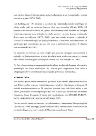 Anais Eletrônicos do IV Colóquio do GPCIR 
UFS/GPCIR/CNPq/PROHIS 
para aferir as relações biológicas entre populações, bem como a sua movimentação e mistura 
com outros grupos (SILVA, 2002). 
Com Kerkring, em 1670, iniciaram-se os estudos de variabilidade anatomo-morfológica no 
crânio, sendo então os caracteres discretos tidos como anomalias (SILVA, 2002). Tal 
manteve-se até meados do século XX, quando estes caracteres foram estudados em ratos por 
Grüneberg, originando a sua utilização em estudos genéticos e a noção da quasi-continuidade 
destes traços morfológicos (SILVA, 2002). Após este estudo, seguiu-se a aplicação à 
avaliação de distância biológica em populações humanas. Ainda assim, este conhecimento foi 
questionado pela investigação, que põe em causa o determinismo genético de algumas 
características (SILVA, 2002). 
Os caracteres não-métricos são uma solução que apresenta vantagens, nomeadamente a 
aplicação em fragmentos ósseos, a menor correlação entre os diversos caracteres, a pouca 
relevância de fatores exógenos ou biológicos, como o sexo ou a idade (SILVA, 2002). 
Por fim, a Arqueologia com sua essência interdisciplinar, tem buscado fontes de informação e 
metodologias em outras ramificações das ciências para complementar com dados a 
interpretação sobre o comportamento das sociedades por meio da materialidade. 
METODOLOGIA 
Esta pesquisa possui caráter quantitativo e qualitativo. Neste sentido, ambas foram utilizadas 
para definir ou aferir respostas e conclusões para os objetivos estabelecidos neste estudo. O 
material selecionadoconsistu em 31 esqueletos humanos, entre indivíduos adultos e não 
adultos, pertencentes ao sítio arqueológico São José II, localizado no município de Delmiro 
Gouveia, no Estado de Alagoas. O mesmo sítio possui datações entre 3500±110 BP (BETA- 
86739) a 4140±90 BP (BETA-86740) (CARVALHO, 2007). 
Parte do material encontra-se exumado e acondicionado no Laboratório de Bioarqueologia da 
Universidade Federal de Sergipe, já uma outra parte ainda está articulada e acondicionada em 
envoltórios de gesso, na reserva técnica do Museu de Arqueologia de Xingó. 
São Cristóvão, de 09 a 12 de abril de 2014. Página 83 
 