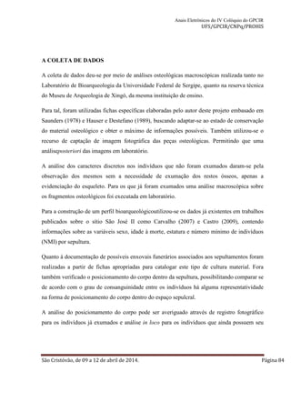 Anais Eletrônicos do IV Colóquio do GPCIR 
UFS/GPCIR/CNPq/PROHIS 
A COLETA DE DADOS 
A coleta de dados deu-se por meio de análises osteológicas macroscópicas realizada tanto no 
Laboratório de Bioarqueologia da Universidade Federal de Sergipe, quanto na reserva técnica 
do Museu de Arqueologia de Xingó, da mesma instituição de ensino. 
Para tal, foram utilizadas fichas específicas elaboradas pelo autor deste projeto embasado em 
Saunders (1978) e Hauser e Destefano (1989), buscando adaptar-se ao estado de conservação 
do material osteológico e obter o máximo de informações possíveis. Também utilizou-se o 
recurso de captação de imagem fotográfica das peças osteológicas. Permitindo que uma 
análiseposteriori das imagens em laboratório. 
A análise dos caracteres discretos nos indivíduos que não foram exumados daram-se pela 
observação dos mesmos sem a necessidade de exumação dos restos ósseos, apenas a 
evidenciação do esqueleto. Para os que já foram exumados uma análise macroscópica sobre 
os fragmentos osteológicos foi executada em laboratório. 
Para a construção de um perfil bioarqueológicoutilizou-se os dados já existentes em trabalhos 
publicados sobre o sítio São José II como Carvalho (2007) e Castro (2009), contendo 
informações sobre as variáveis sexo, idade à morte, estatura e número mínimo de indivíduos 
(NMI) por sepultura. 
Quanto à documentação de possíveis enxovais funerários associados aos sepultamentos foram 
realizadas a partir de fichas apropriadas para catalogar este tipo de cultura material. Fora 
também verificado o posicionamento do corpo dentro da sepultura, possibilitando comparar se 
de acordo com o grau de consanguinidade entre os indivíduos há alguma representatividade 
na forma de posicionamento do corpo dentro do espaço sepulcral. 
A análise do posicionamento do corpo pode ser averiguado através de registro fotográfico 
para os indivíduos já exumados e análise in loco para os indivíduos que ainda possuem seu 
São Cristóvão, de 09 a 12 de abril de 2014. Página 84 
 