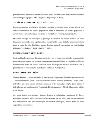 Anais Eletrônicos do IV Colóquio do GPCIR 
UFS/GPCIR/CNPq/PROHIS 
posicionamento preservado em envoltórios de gesso, utilizado como parte da metodologia de 
salvamento pela equipe do PAX (Projeto de Arqueologia de Xingó). 
A ANÁLISE E INTERPRETAÇÃO DOS DADOS 
Esta etapa consistiu na tabulação dos dados coletados, permitindo assim, a realização de uma 
análise comparativa dos dados epigenéticos entre os indivíduos da mesma população, e 
correlacionar à possibilidade de existência ou não de laços consanguíneos entre eles. 
De forma análoga foi investigada a presença ou ausência de cultura material ou restos 
faunísticos associados aos sepultamentos, comportando a este trabalho uma interpretação 
tanto a partir da ótica biológica, quanto da ótica cultural representada na materialidade 
(BINFORD e BINFORD, 1968, BINFORD, 1971). 
PUBLICAÇÃO DOS RESULTADOS 
Serão publicados por meio de artigos científicos em revistas especializadas e apresentados 
tanto oralmente, quanto em forma de banner em eventos acadêmicos os resultados obtidos e a 
interpretações sobre os dados coletados nesta investigação, visando contribuir com a 
promulgação do conhecimento científico no âmbito da Paleogenética. 
RESULTADOS E DICUSSÃO 
No sítio São José II foram analisadas as tipologias de 28 estruturas funerárias, presente apenas 
1 enterramento triplo (com 3 indivíduos em uma mesma estrutura funerária), 1 duplo (com 2 
indivíduos em uma mesma estrutura funerária) e 26 inumações simples (com apenas 1 
individuo em um sepultamento). Totalizando 28 enterramentos e 31 indivíduos, entre adultos 
e não adultos. 
As peças ósseas apresentaram fraturas, fissuras e esfoliações, resultantes de fatores 
mecânicos, umidade, acidez, bioerosões e bioturbações. De um modo geral, os enterramentos 
não apresentaram uma boa conservação do material osteológico, estando todos os restos 
esqueléticos incompletos. 
São Cristóvão, de 09 a 12 de abril de 2014. Página 85 
 