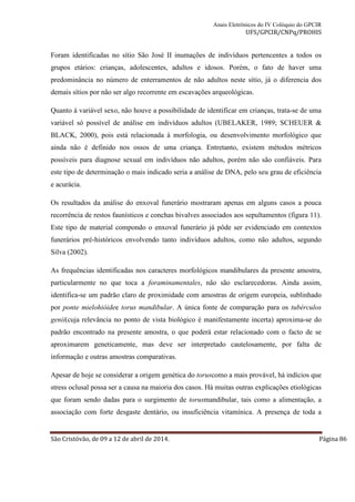 Anais Eletrônicos do IV Colóquio do GPCIR 
UFS/GPCIR/CNPq/PROHIS 
Foram identificadas no sítio São José II inumações de indivíduos pertencentes a todos os 
grupos etários: crianças, adolescentes, adultos e idosos. Porém, o fato de haver uma 
predominância no número de enterramentos de não adultos neste sítio, já o diferencia dos 
demais sítios por não ser algo recorrente em escavações arqueológicas. 
Quanto à variável sexo, não houve a possibilidade de identificar em crianças, trata-se de uma 
variável só possível de análise em indivíduos adultos (UBELAKER, 1989; SCHEUER & 
BLACK, 2000), pois está relacionada à morfologia, ou desenvolvimento morfológico que 
ainda não é definido nos ossos de uma criança. Entretanto, existem métodos métricos 
possíveis para diagnose sexual em indivíduos não adultos, porém não são confiáveis. Para 
este tipo de determinação o mais indicado seria a análise de DNA, pelo seu grau de eficiência 
e acurácia. 
Os resultados da análise do enxoval funerário mostraram apenas em alguns casos a pouca 
recorrência de restos faunísticos e conchas bivalves associados aos sepultamentos (figura 11). 
Este tipo de material compondo o enxoval funerário já pôde ser evidenciado em contextos 
funerários pré-históricos envolvendo tanto indivíduos adultos, como não adultos, segundo 
Silva (2002). 
As frequências identificadas nos caracteres morfológicos mandibulares da presente amostra, 
particularmente no que toca a foraminamentales, não são esclarecedoras. Ainda assim, 
identifica-se um padrão claro de proximidade com amostras de origem europeia, sublinhado 
por ponte mielohióidee torus mandibular. A única fonte de comparação para os tubérculos 
genii(cuja relevância no ponto de vista biológico é manifestamente incerta) aproxima-se do 
padrão encontrado na presente amostra, o que poderá estar relacionado com o facto de se 
aproximarem geneticamente, mas deve ser interpretado cautelosamente, por falta de 
informação e outras amostras comparativas. 
Apesar de hoje se considerar a origem genética do toruscomo a mais provável, há indícios que 
stress oclusal possa ser a causa na maioria dos casos. Há muitas outras explicações etiológicas 
que foram sendo dadas para o surgimento de torusmandibular, tais como a alimentação, a 
associação com forte desgaste dentário, ou insuficiência vitamínica. A presença de toda a 
São Cristóvão, de 09 a 12 de abril de 2014. Página 86 
 